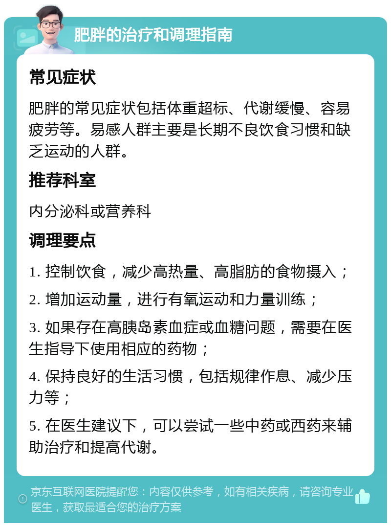 肥胖的治疗和调理指南 常见症状 肥胖的常见症状包括体重超标、代谢缓慢、容易疲劳等。易感人群主要是长期不良饮食习惯和缺乏运动的人群。 推荐科室 内分泌科或营养科 调理要点 1. 控制饮食，减少高热量、高脂肪的食物摄入； 2. 增加运动量，进行有氧运动和力量训练； 3. 如果存在高胰岛素血症或血糖问题，需要在医生指导下使用相应的药物； 4. 保持良好的生活习惯，包括规律作息、减少压力等； 5. 在医生建议下，可以尝试一些中药或西药来辅助治疗和提高代谢。