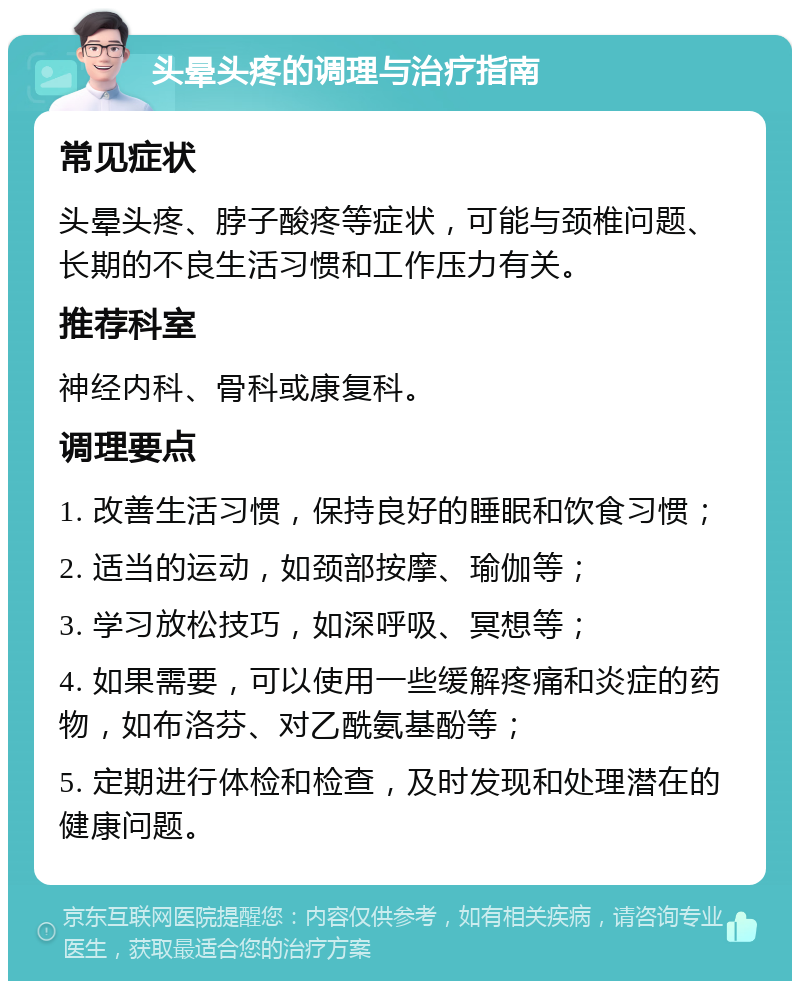 头晕头疼的调理与治疗指南 常见症状 头晕头疼、脖子酸疼等症状，可能与颈椎问题、长期的不良生活习惯和工作压力有关。 推荐科室 神经内科、骨科或康复科。 调理要点 1. 改善生活习惯，保持良好的睡眠和饮食习惯； 2. 适当的运动，如颈部按摩、瑜伽等； 3. 学习放松技巧，如深呼吸、冥想等； 4. 如果需要，可以使用一些缓解疼痛和炎症的药物，如布洛芬、对乙酰氨基酚等； 5. 定期进行体检和检查，及时发现和处理潜在的健康问题。