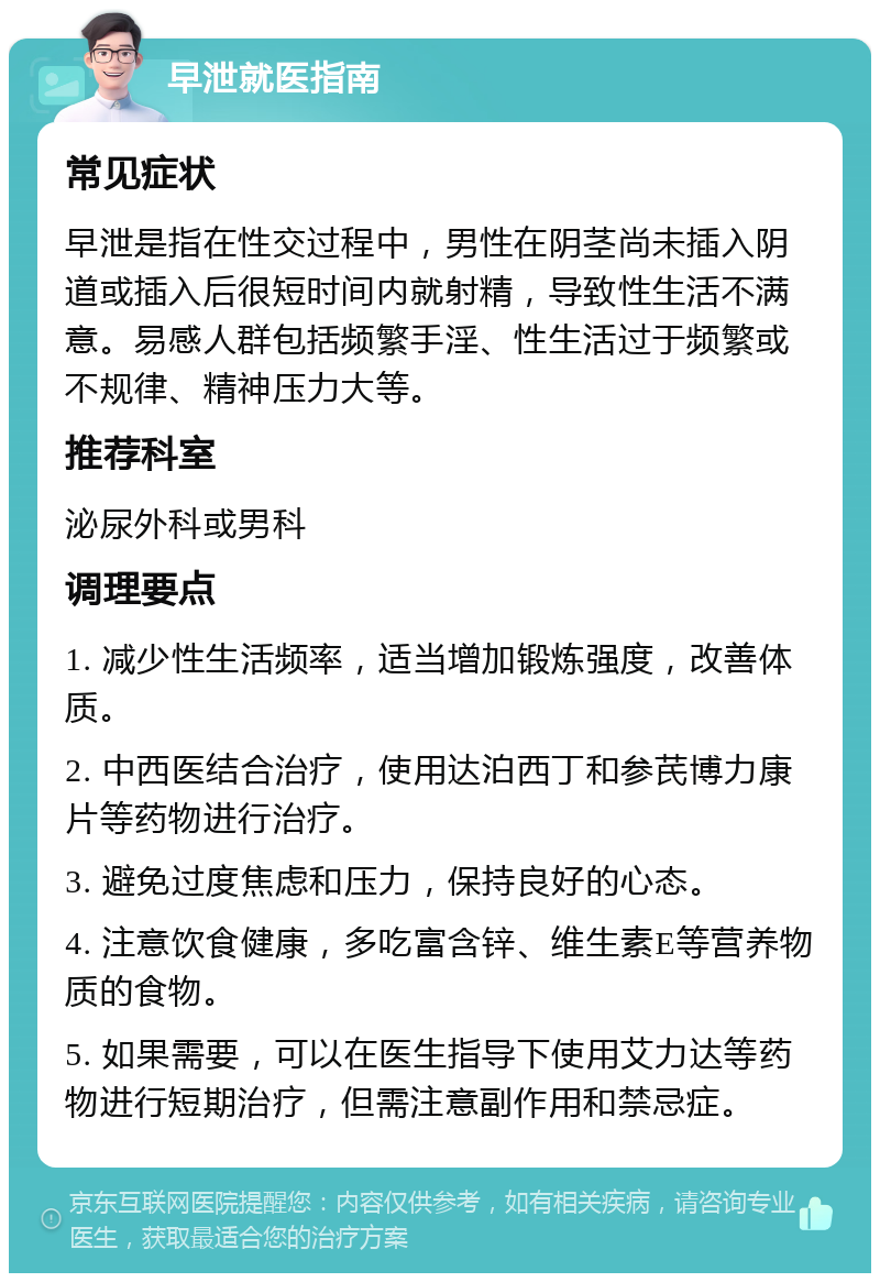 早泄就医指南 常见症状 早泄是指在性交过程中，男性在阴茎尚未插入阴道或插入后很短时间内就射精，导致性生活不满意。易感人群包括频繁手淫、性生活过于频繁或不规律、精神压力大等。 推荐科室 泌尿外科或男科 调理要点 1. 减少性生活频率，适当增加锻炼强度，改善体质。 2. 中西医结合治疗，使用达泊西丁和参芪博力康片等药物进行治疗。 3. 避免过度焦虑和压力，保持良好的心态。 4. 注意饮食健康，多吃富含锌、维生素E等营养物质的食物。 5. 如果需要，可以在医生指导下使用艾力达等药物进行短期治疗，但需注意副作用和禁忌症。