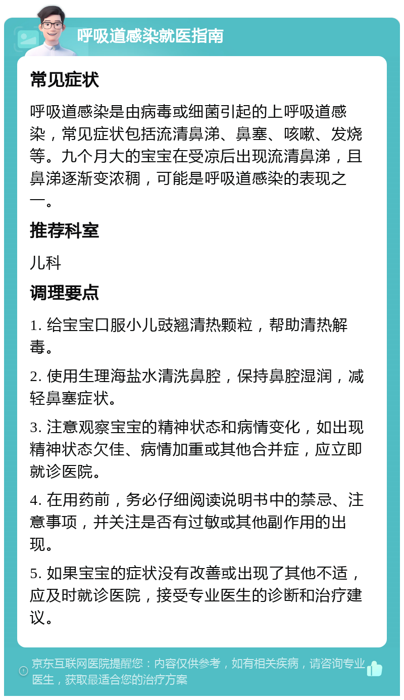 呼吸道感染就医指南 常见症状 呼吸道感染是由病毒或细菌引起的上呼吸道感染，常见症状包括流清鼻涕、鼻塞、咳嗽、发烧等。九个月大的宝宝在受凉后出现流清鼻涕，且鼻涕逐渐变浓稠，可能是呼吸道感染的表现之一。 推荐科室 儿科 调理要点 1. 给宝宝口服小儿豉翘清热颗粒，帮助清热解毒。 2. 使用生理海盐水清洗鼻腔，保持鼻腔湿润，减轻鼻塞症状。 3. 注意观察宝宝的精神状态和病情变化，如出现精神状态欠佳、病情加重或其他合并症，应立即就诊医院。 4. 在用药前，务必仔细阅读说明书中的禁忌、注意事项，并关注是否有过敏或其他副作用的出现。 5. 如果宝宝的症状没有改善或出现了其他不适，应及时就诊医院，接受专业医生的诊断和治疗建议。