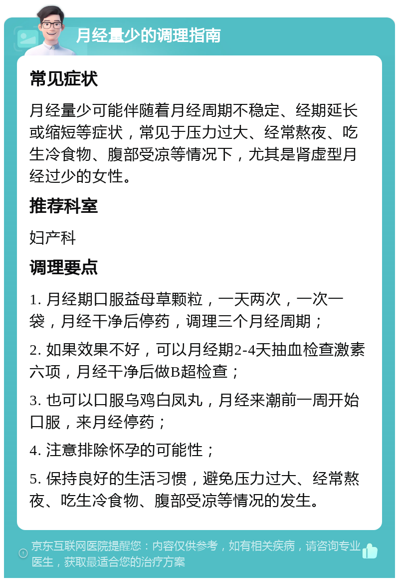 月经量少的调理指南 常见症状 月经量少可能伴随着月经周期不稳定、经期延长或缩短等症状，常见于压力过大、经常熬夜、吃生冷食物、腹部受凉等情况下，尤其是肾虚型月经过少的女性。 推荐科室 妇产科 调理要点 1. 月经期口服益母草颗粒，一天两次，一次一袋，月经干净后停药，调理三个月经周期； 2. 如果效果不好，可以月经期2-4天抽血检查激素六项，月经干净后做B超检查； 3. 也可以口服乌鸡白凤丸，月经来潮前一周开始口服，来月经停药； 4. 注意排除怀孕的可能性； 5. 保持良好的生活习惯，避免压力过大、经常熬夜、吃生冷食物、腹部受凉等情况的发生。