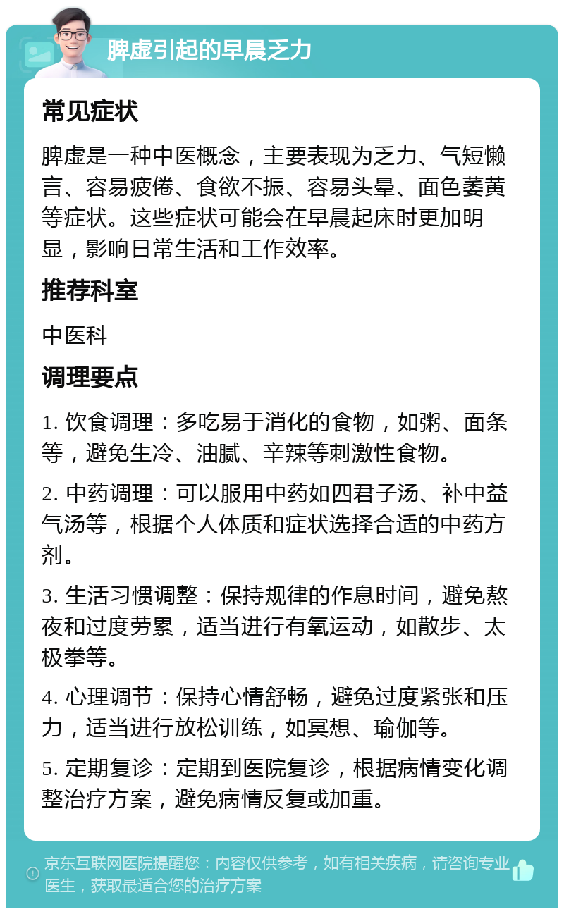 脾虚引起的早晨乏力 常见症状 脾虚是一种中医概念，主要表现为乏力、气短懒言、容易疲倦、食欲不振、容易头晕、面色萎黄等症状。这些症状可能会在早晨起床时更加明显，影响日常生活和工作效率。 推荐科室 中医科 调理要点 1. 饮食调理：多吃易于消化的食物，如粥、面条等，避免生冷、油腻、辛辣等刺激性食物。 2. 中药调理：可以服用中药如四君子汤、补中益气汤等，根据个人体质和症状选择合适的中药方剂。 3. 生活习惯调整：保持规律的作息时间，避免熬夜和过度劳累，适当进行有氧运动，如散步、太极拳等。 4. 心理调节：保持心情舒畅，避免过度紧张和压力，适当进行放松训练，如冥想、瑜伽等。 5. 定期复诊：定期到医院复诊，根据病情变化调整治疗方案，避免病情反复或加重。