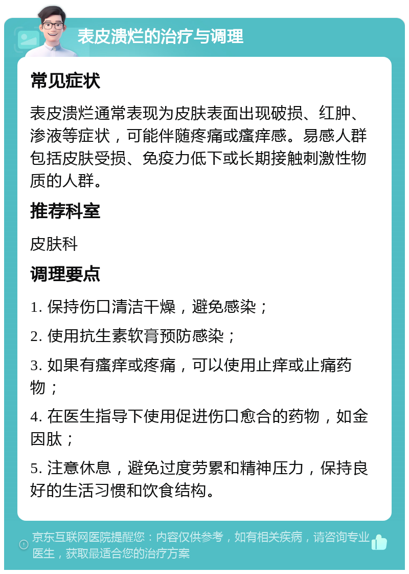 表皮溃烂的治疗与调理 常见症状 表皮溃烂通常表现为皮肤表面出现破损、红肿、渗液等症状，可能伴随疼痛或瘙痒感。易感人群包括皮肤受损、免疫力低下或长期接触刺激性物质的人群。 推荐科室 皮肤科 调理要点 1. 保持伤口清洁干燥，避免感染； 2. 使用抗生素软膏预防感染； 3. 如果有瘙痒或疼痛，可以使用止痒或止痛药物； 4. 在医生指导下使用促进伤口愈合的药物，如金因肽； 5. 注意休息，避免过度劳累和精神压力，保持良好的生活习惯和饮食结构。