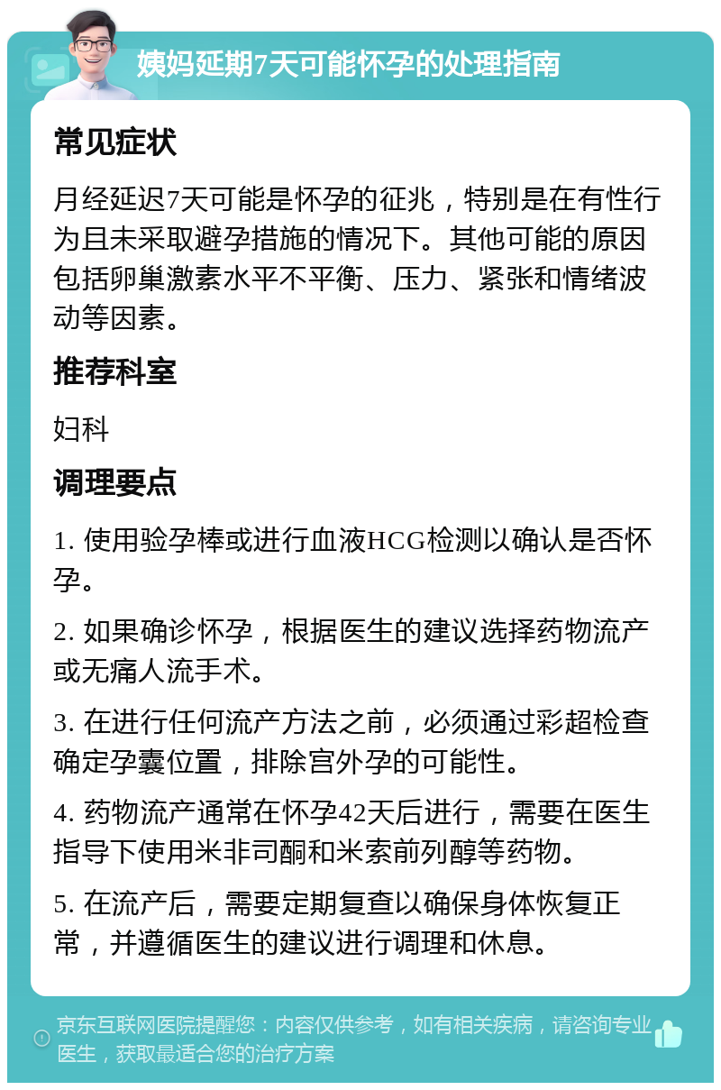 姨妈延期7天可能怀孕的处理指南 常见症状 月经延迟7天可能是怀孕的征兆，特别是在有性行为且未采取避孕措施的情况下。其他可能的原因包括卵巢激素水平不平衡、压力、紧张和情绪波动等因素。 推荐科室 妇科 调理要点 1. 使用验孕棒或进行血液HCG检测以确认是否怀孕。 2. 如果确诊怀孕，根据医生的建议选择药物流产或无痛人流手术。 3. 在进行任何流产方法之前，必须通过彩超检查确定孕囊位置，排除宫外孕的可能性。 4. 药物流产通常在怀孕42天后进行，需要在医生指导下使用米非司酮和米索前列醇等药物。 5. 在流产后，需要定期复查以确保身体恢复正常，并遵循医生的建议进行调理和休息。