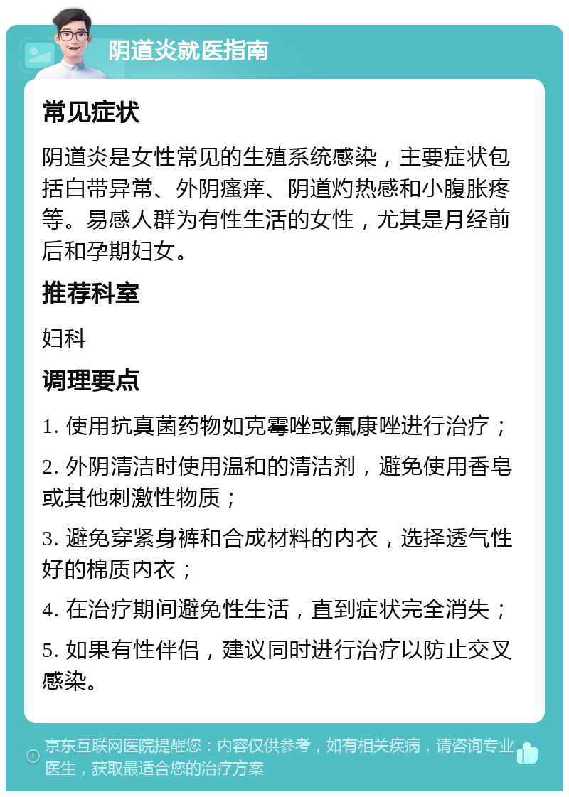 阴道炎就医指南 常见症状 阴道炎是女性常见的生殖系统感染，主要症状包括白带异常、外阴瘙痒、阴道灼热感和小腹胀疼等。易感人群为有性生活的女性，尤其是月经前后和孕期妇女。 推荐科室 妇科 调理要点 1. 使用抗真菌药物如克霉唑或氟康唑进行治疗； 2. 外阴清洁时使用温和的清洁剂，避免使用香皂或其他刺激性物质； 3. 避免穿紧身裤和合成材料的内衣，选择透气性好的棉质内衣； 4. 在治疗期间避免性生活，直到症状完全消失； 5. 如果有性伴侣，建议同时进行治疗以防止交叉感染。