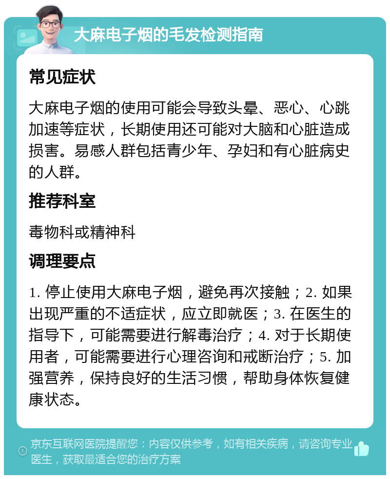 大麻电子烟的毛发检测指南 常见症状 大麻电子烟的使用可能会导致头晕、恶心、心跳加速等症状，长期使用还可能对大脑和心脏造成损害。易感人群包括青少年、孕妇和有心脏病史的人群。 推荐科室 毒物科或精神科 调理要点 1. 停止使用大麻电子烟，避免再次接触；2. 如果出现严重的不适症状，应立即就医；3. 在医生的指导下，可能需要进行解毒治疗；4. 对于长期使用者，可能需要进行心理咨询和戒断治疗；5. 加强营养，保持良好的生活习惯，帮助身体恢复健康状态。