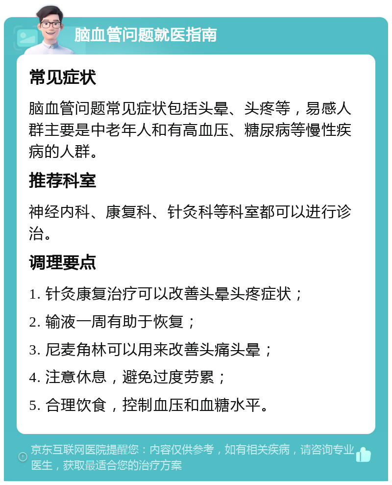 脑血管问题就医指南 常见症状 脑血管问题常见症状包括头晕、头疼等，易感人群主要是中老年人和有高血压、糖尿病等慢性疾病的人群。 推荐科室 神经内科、康复科、针灸科等科室都可以进行诊治。 调理要点 1. 针灸康复治疗可以改善头晕头疼症状； 2. 输液一周有助于恢复； 3. 尼麦角林可以用来改善头痛头晕； 4. 注意休息，避免过度劳累； 5. 合理饮食，控制血压和血糖水平。