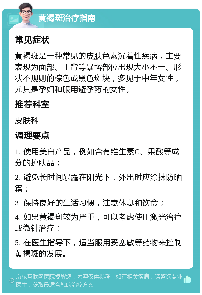 黄褐斑治疗指南 常见症状 黄褐斑是一种常见的皮肤色素沉着性疾病，主要表现为面部、手背等暴露部位出现大小不一、形状不规则的棕色或黑色斑块，多见于中年女性，尤其是孕妇和服用避孕药的女性。 推荐科室 皮肤科 调理要点 1. 使用美白产品，例如含有维生素C、果酸等成分的护肤品； 2. 避免长时间暴露在阳光下，外出时应涂抹防晒霜； 3. 保持良好的生活习惯，注意休息和饮食； 4. 如果黄褐斑较为严重，可以考虑使用激光治疗或微针治疗； 5. 在医生指导下，适当服用妥塞敏等药物来控制黄褐斑的发展。