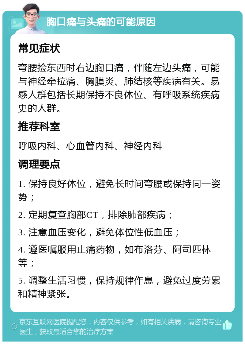 胸口痛与头痛的可能原因 常见症状 弯腰捡东西时右边胸口痛，伴随左边头痛，可能与神经牵拉痛、胸膜炎、肺结核等疾病有关。易感人群包括长期保持不良体位、有呼吸系统疾病史的人群。 推荐科室 呼吸内科、心血管内科、神经内科 调理要点 1. 保持良好体位，避免长时间弯腰或保持同一姿势； 2. 定期复查胸部CT，排除肺部疾病； 3. 注意血压变化，避免体位性低血压； 4. 遵医嘱服用止痛药物，如布洛芬、阿司匹林等； 5. 调整生活习惯，保持规律作息，避免过度劳累和精神紧张。