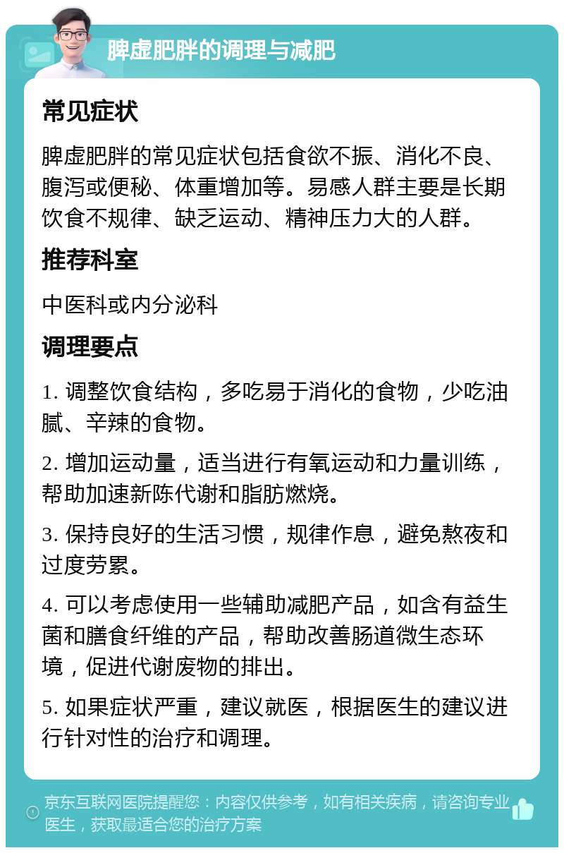 脾虚肥胖的调理与减肥 常见症状 脾虚肥胖的常见症状包括食欲不振、消化不良、腹泻或便秘、体重增加等。易感人群主要是长期饮食不规律、缺乏运动、精神压力大的人群。 推荐科室 中医科或内分泌科 调理要点 1. 调整饮食结构，多吃易于消化的食物，少吃油腻、辛辣的食物。 2. 增加运动量，适当进行有氧运动和力量训练，帮助加速新陈代谢和脂肪燃烧。 3. 保持良好的生活习惯，规律作息，避免熬夜和过度劳累。 4. 可以考虑使用一些辅助减肥产品，如含有益生菌和膳食纤维的产品，帮助改善肠道微生态环境，促进代谢废物的排出。 5. 如果症状严重，建议就医，根据医生的建议进行针对性的治疗和调理。