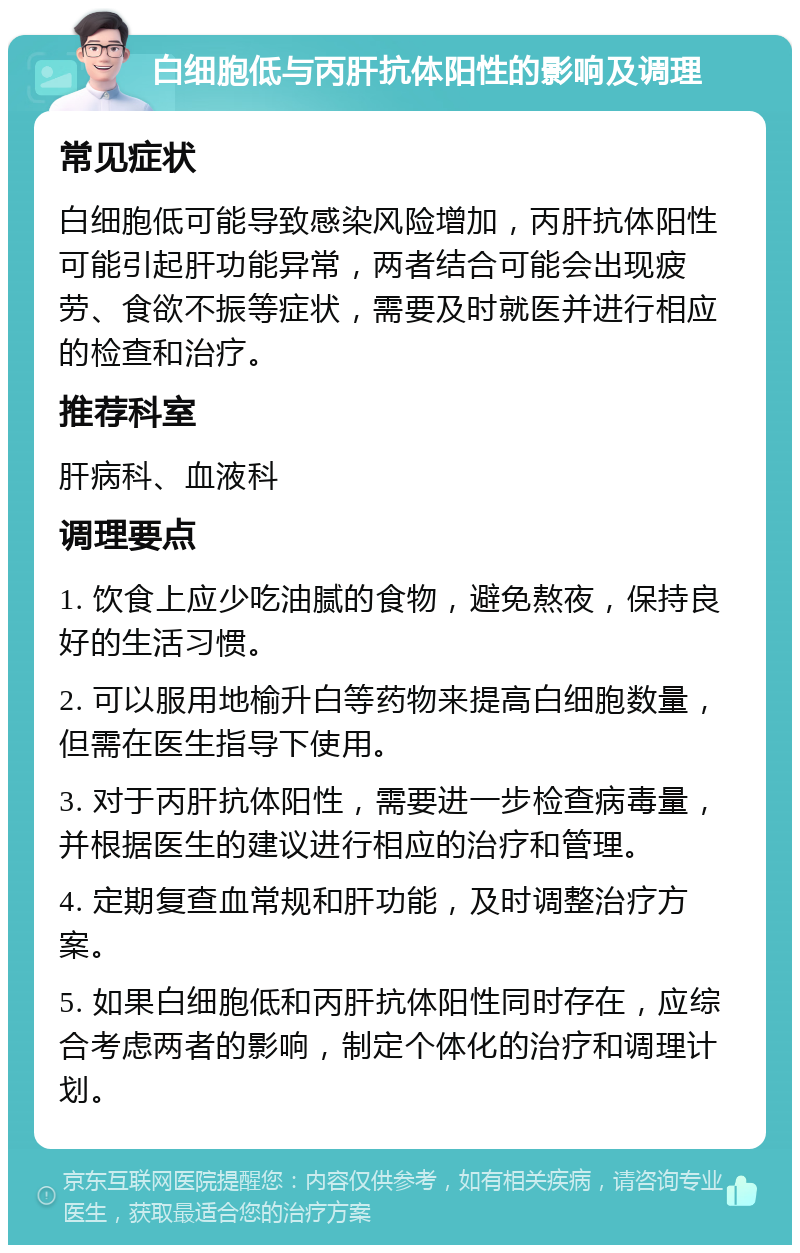 白细胞低与丙肝抗体阳性的影响及调理 常见症状 白细胞低可能导致感染风险增加，丙肝抗体阳性可能引起肝功能异常，两者结合可能会出现疲劳、食欲不振等症状，需要及时就医并进行相应的检查和治疗。 推荐科室 肝病科、血液科 调理要点 1. 饮食上应少吃油腻的食物，避免熬夜，保持良好的生活习惯。 2. 可以服用地榆升白等药物来提高白细胞数量，但需在医生指导下使用。 3. 对于丙肝抗体阳性，需要进一步检查病毒量，并根据医生的建议进行相应的治疗和管理。 4. 定期复查血常规和肝功能，及时调整治疗方案。 5. 如果白细胞低和丙肝抗体阳性同时存在，应综合考虑两者的影响，制定个体化的治疗和调理计划。