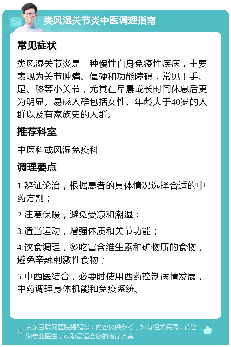 类风湿关节炎中医调理指南 常见症状 类风湿关节炎是一种慢性自身免疫性疾病，主要表现为关节肿痛、僵硬和功能障碍，常见于手、足、膝等小关节，尤其在早晨或长时间休息后更为明显。易感人群包括女性、年龄大于40岁的人群以及有家族史的人群。 推荐科室 中医科或风湿免疫科 调理要点 1.辨证论治，根据患者的具体情况选择合适的中药方剂； 2.注意保暖，避免受凉和潮湿； 3.适当运动，增强体质和关节功能； 4.饮食调理，多吃富含维生素和矿物质的食物，避免辛辣刺激性食物； 5.中西医结合，必要时使用西药控制病情发展，中药调理身体机能和免疫系统。