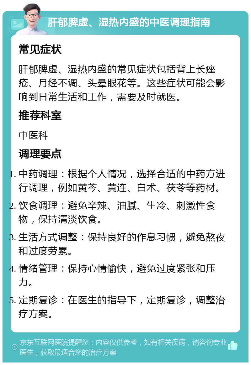 肝郁脾虚、湿热内盛的中医调理指南 常见症状 肝郁脾虚、湿热内盛的常见症状包括背上长痤疮、月经不调、头晕眼花等。这些症状可能会影响到日常生活和工作，需要及时就医。 推荐科室 中医科 调理要点 中药调理：根据个人情况，选择合适的中药方进行调理，例如黄芩、黄连、白术、茯苓等药材。 饮食调理：避免辛辣、油腻、生冷、刺激性食物，保持清淡饮食。 生活方式调整：保持良好的作息习惯，避免熬夜和过度劳累。 情绪管理：保持心情愉快，避免过度紧张和压力。 定期复诊：在医生的指导下，定期复诊，调整治疗方案。