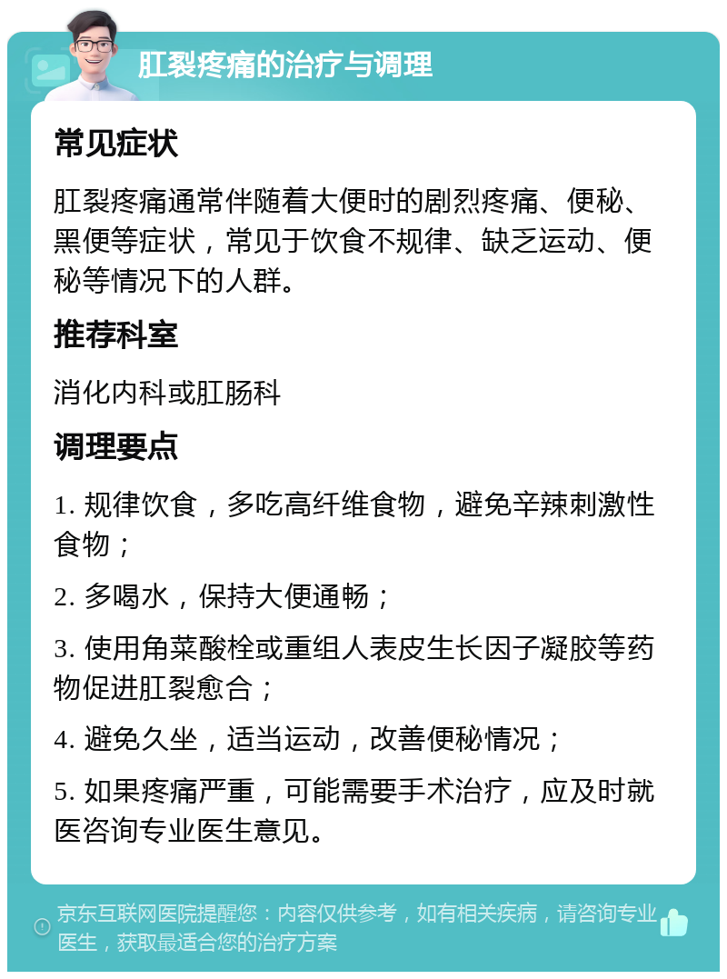 肛裂疼痛的治疗与调理 常见症状 肛裂疼痛通常伴随着大便时的剧烈疼痛、便秘、黑便等症状，常见于饮食不规律、缺乏运动、便秘等情况下的人群。 推荐科室 消化内科或肛肠科 调理要点 1. 规律饮食，多吃高纤维食物，避免辛辣刺激性食物； 2. 多喝水，保持大便通畅； 3. 使用角菜酸栓或重组人表皮生长因子凝胶等药物促进肛裂愈合； 4. 避免久坐，适当运动，改善便秘情况； 5. 如果疼痛严重，可能需要手术治疗，应及时就医咨询专业医生意见。