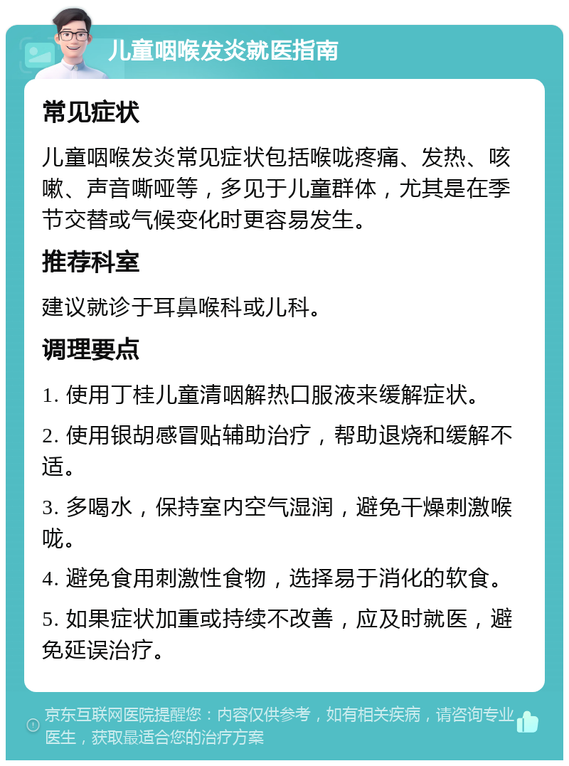 儿童咽喉发炎就医指南 常见症状 儿童咽喉发炎常见症状包括喉咙疼痛、发热、咳嗽、声音嘶哑等，多见于儿童群体，尤其是在季节交替或气候变化时更容易发生。 推荐科室 建议就诊于耳鼻喉科或儿科。 调理要点 1. 使用丁桂儿童清咽解热口服液来缓解症状。 2. 使用银胡感冒贴辅助治疗，帮助退烧和缓解不适。 3. 多喝水，保持室内空气湿润，避免干燥刺激喉咙。 4. 避免食用刺激性食物，选择易于消化的软食。 5. 如果症状加重或持续不改善，应及时就医，避免延误治疗。