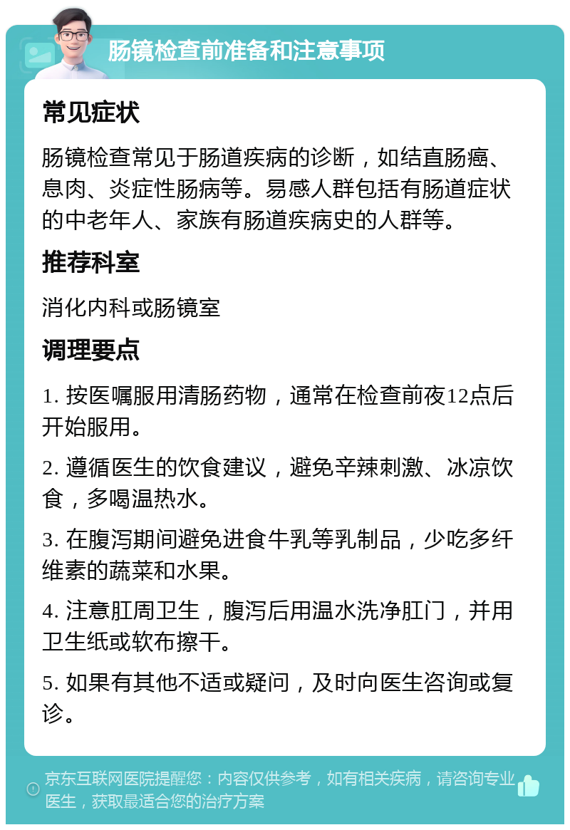 肠镜检查前准备和注意事项 常见症状 肠镜检查常见于肠道疾病的诊断，如结直肠癌、息肉、炎症性肠病等。易感人群包括有肠道症状的中老年人、家族有肠道疾病史的人群等。 推荐科室 消化内科或肠镜室 调理要点 1. 按医嘱服用清肠药物，通常在检查前夜12点后开始服用。 2. 遵循医生的饮食建议，避免辛辣刺激、冰凉饮食，多喝温热水。 3. 在腹泻期间避免进食牛乳等乳制品，少吃多纤维素的蔬菜和水果。 4. 注意肛周卫生，腹泻后用温水洗净肛门，并用卫生纸或软布擦干。 5. 如果有其他不适或疑问，及时向医生咨询或复诊。