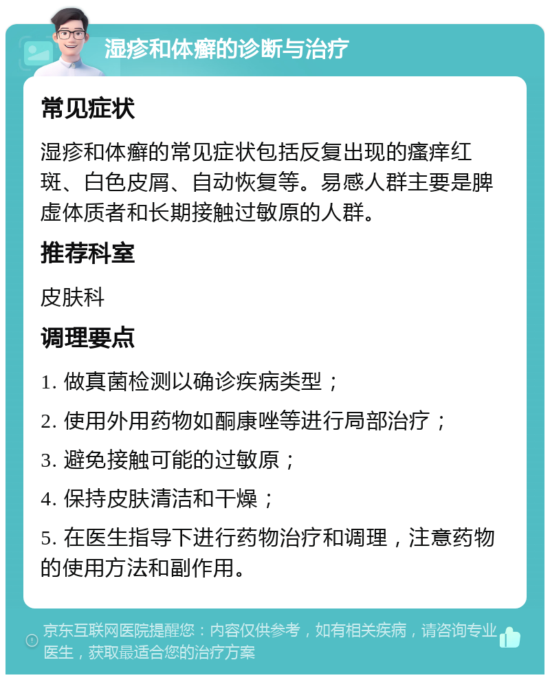 湿疹和体癣的诊断与治疗 常见症状 湿疹和体癣的常见症状包括反复出现的瘙痒红斑、白色皮屑、自动恢复等。易感人群主要是脾虚体质者和长期接触过敏原的人群。 推荐科室 皮肤科 调理要点 1. 做真菌检测以确诊疾病类型； 2. 使用外用药物如酮康唑等进行局部治疗； 3. 避免接触可能的过敏原； 4. 保持皮肤清洁和干燥； 5. 在医生指导下进行药物治疗和调理，注意药物的使用方法和副作用。