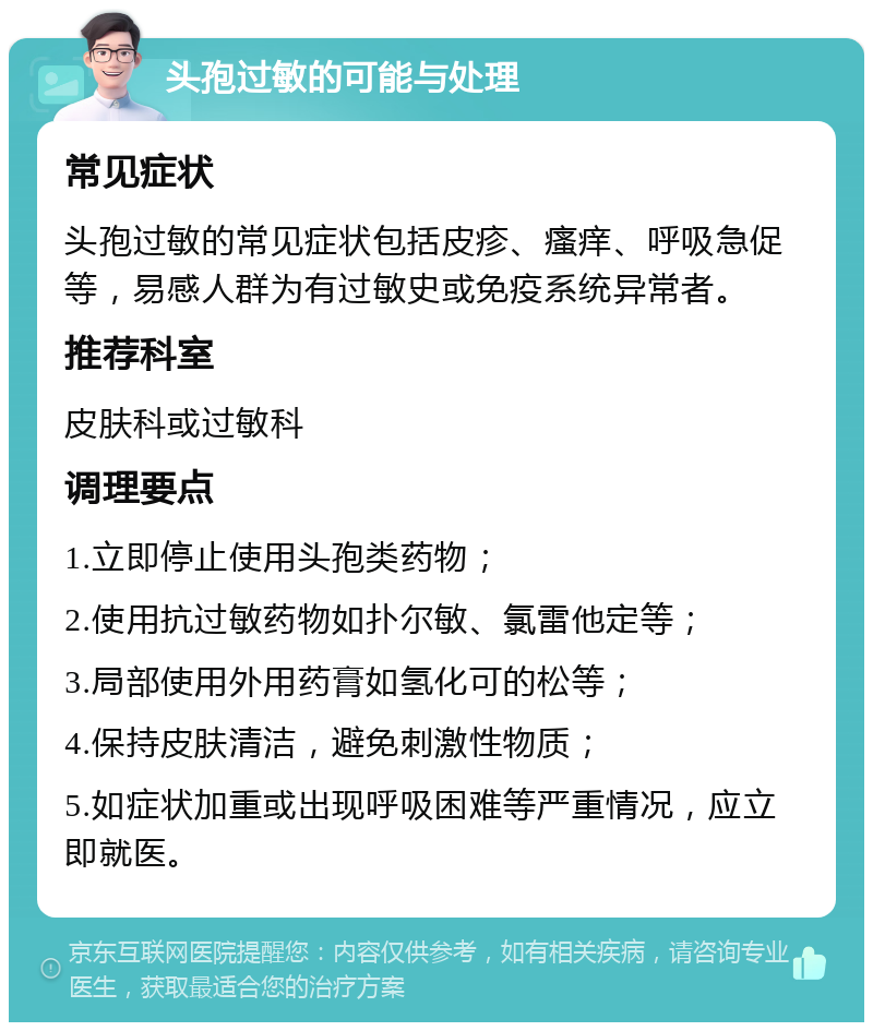 头孢过敏的可能与处理 常见症状 头孢过敏的常见症状包括皮疹、瘙痒、呼吸急促等，易感人群为有过敏史或免疫系统异常者。 推荐科室 皮肤科或过敏科 调理要点 1.立即停止使用头孢类药物； 2.使用抗过敏药物如扑尔敏、氯雷他定等； 3.局部使用外用药膏如氢化可的松等； 4.保持皮肤清洁，避免刺激性物质； 5.如症状加重或出现呼吸困难等严重情况，应立即就医。