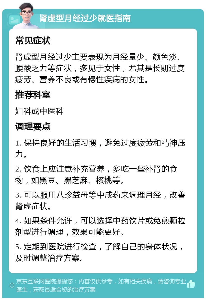 肾虚型月经过少就医指南 常见症状 肾虚型月经过少主要表现为月经量少、颜色淡、腰酸乏力等症状，多见于女性，尤其是长期过度疲劳、营养不良或有慢性疾病的女性。 推荐科室 妇科或中医科 调理要点 1. 保持良好的生活习惯，避免过度疲劳和精神压力。 2. 饮食上应注意补充营养，多吃一些补肾的食物，如黑豆、黑芝麻、核桃等。 3. 可以服用八珍益母等中成药来调理月经，改善肾虚症状。 4. 如果条件允许，可以选择中药饮片或免煎颗粒剂型进行调理，效果可能更好。 5. 定期到医院进行检查，了解自己的身体状况，及时调整治疗方案。