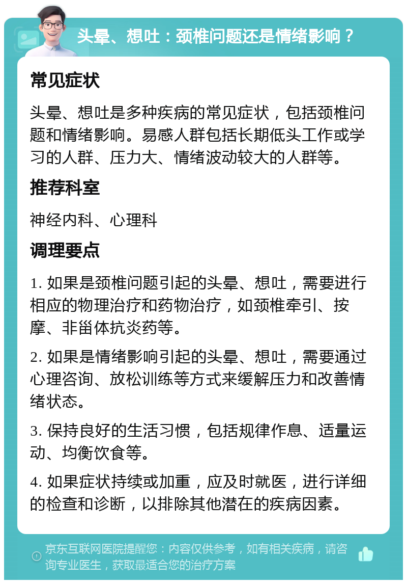 头晕、想吐：颈椎问题还是情绪影响？ 常见症状 头晕、想吐是多种疾病的常见症状，包括颈椎问题和情绪影响。易感人群包括长期低头工作或学习的人群、压力大、情绪波动较大的人群等。 推荐科室 神经内科、心理科 调理要点 1. 如果是颈椎问题引起的头晕、想吐，需要进行相应的物理治疗和药物治疗，如颈椎牵引、按摩、非甾体抗炎药等。 2. 如果是情绪影响引起的头晕、想吐，需要通过心理咨询、放松训练等方式来缓解压力和改善情绪状态。 3. 保持良好的生活习惯，包括规律作息、适量运动、均衡饮食等。 4. 如果症状持续或加重，应及时就医，进行详细的检查和诊断，以排除其他潜在的疾病因素。