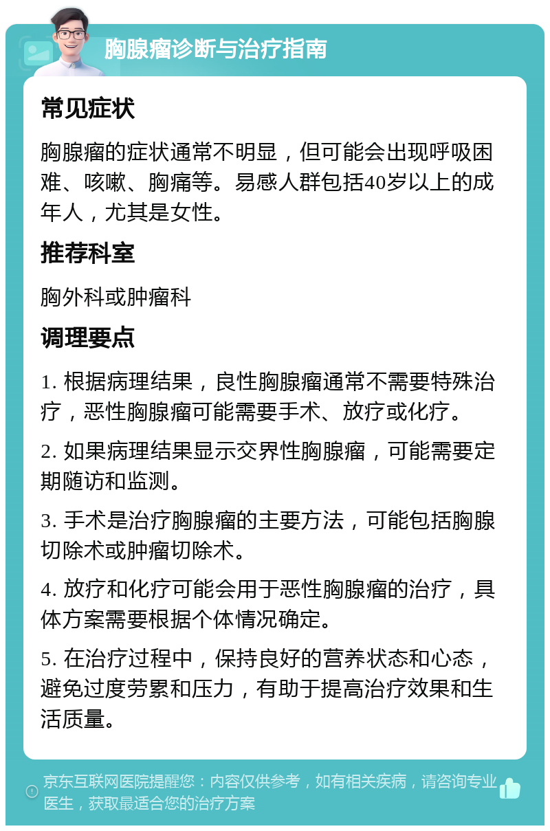 胸腺瘤诊断与治疗指南 常见症状 胸腺瘤的症状通常不明显，但可能会出现呼吸困难、咳嗽、胸痛等。易感人群包括40岁以上的成年人，尤其是女性。 推荐科室 胸外科或肿瘤科 调理要点 1. 根据病理结果，良性胸腺瘤通常不需要特殊治疗，恶性胸腺瘤可能需要手术、放疗或化疗。 2. 如果病理结果显示交界性胸腺瘤，可能需要定期随访和监测。 3. 手术是治疗胸腺瘤的主要方法，可能包括胸腺切除术或肿瘤切除术。 4. 放疗和化疗可能会用于恶性胸腺瘤的治疗，具体方案需要根据个体情况确定。 5. 在治疗过程中，保持良好的营养状态和心态，避免过度劳累和压力，有助于提高治疗效果和生活质量。