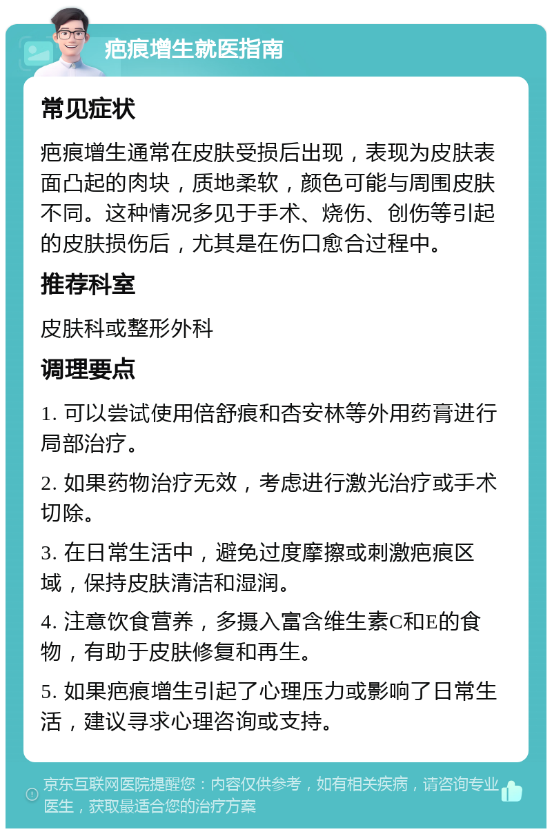 疤痕增生就医指南 常见症状 疤痕增生通常在皮肤受损后出现，表现为皮肤表面凸起的肉块，质地柔软，颜色可能与周围皮肤不同。这种情况多见于手术、烧伤、创伤等引起的皮肤损伤后，尤其是在伤口愈合过程中。 推荐科室 皮肤科或整形外科 调理要点 1. 可以尝试使用倍舒痕和杏安林等外用药膏进行局部治疗。 2. 如果药物治疗无效，考虑进行激光治疗或手术切除。 3. 在日常生活中，避免过度摩擦或刺激疤痕区域，保持皮肤清洁和湿润。 4. 注意饮食营养，多摄入富含维生素C和E的食物，有助于皮肤修复和再生。 5. 如果疤痕增生引起了心理压力或影响了日常生活，建议寻求心理咨询或支持。