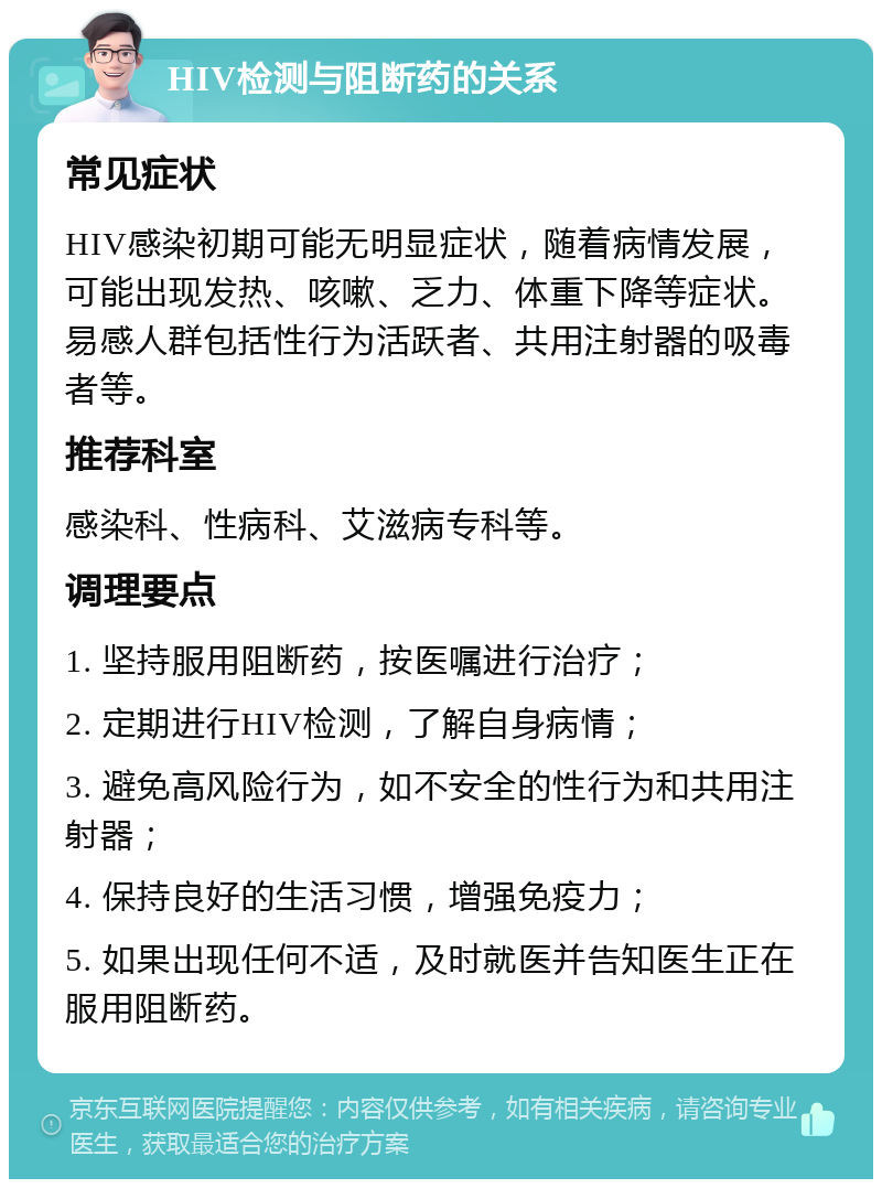 HIV检测与阻断药的关系 常见症状 HIV感染初期可能无明显症状，随着病情发展，可能出现发热、咳嗽、乏力、体重下降等症状。易感人群包括性行为活跃者、共用注射器的吸毒者等。 推荐科室 感染科、性病科、艾滋病专科等。 调理要点 1. 坚持服用阻断药，按医嘱进行治疗； 2. 定期进行HIV检测，了解自身病情； 3. 避免高风险行为，如不安全的性行为和共用注射器； 4. 保持良好的生活习惯，增强免疫力； 5. 如果出现任何不适，及时就医并告知医生正在服用阻断药。