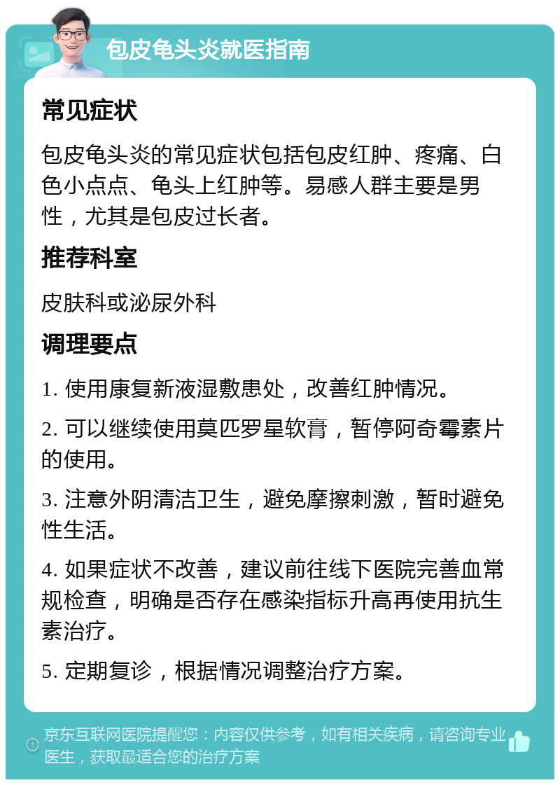 包皮龟头炎就医指南 常见症状 包皮龟头炎的常见症状包括包皮红肿、疼痛、白色小点点、龟头上红肿等。易感人群主要是男性，尤其是包皮过长者。 推荐科室 皮肤科或泌尿外科 调理要点 1. 使用康复新液湿敷患处，改善红肿情况。 2. 可以继续使用莫匹罗星软膏，暂停阿奇霉素片的使用。 3. 注意外阴清洁卫生，避免摩擦刺激，暂时避免性生活。 4. 如果症状不改善，建议前往线下医院完善血常规检查，明确是否存在感染指标升高再使用抗生素治疗。 5. 定期复诊，根据情况调整治疗方案。