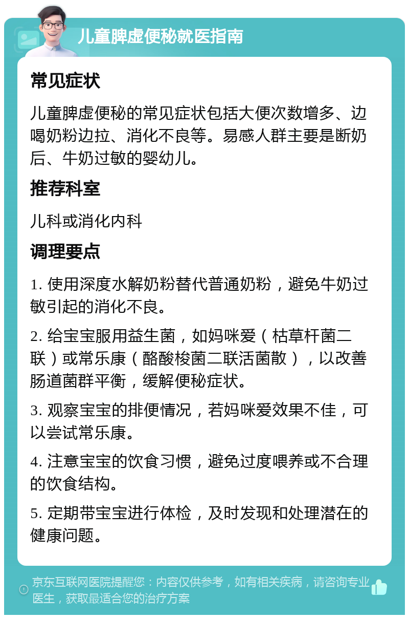 儿童脾虚便秘就医指南 常见症状 儿童脾虚便秘的常见症状包括大便次数增多、边喝奶粉边拉、消化不良等。易感人群主要是断奶后、牛奶过敏的婴幼儿。 推荐科室 儿科或消化内科 调理要点 1. 使用深度水解奶粉替代普通奶粉，避免牛奶过敏引起的消化不良。 2. 给宝宝服用益生菌，如妈咪爱（枯草杆菌二联）或常乐康（酪酸梭菌二联活菌散），以改善肠道菌群平衡，缓解便秘症状。 3. 观察宝宝的排便情况，若妈咪爱效果不佳，可以尝试常乐康。 4. 注意宝宝的饮食习惯，避免过度喂养或不合理的饮食结构。 5. 定期带宝宝进行体检，及时发现和处理潜在的健康问题。