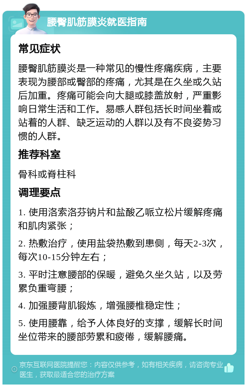 腰臀肌筋膜炎就医指南 常见症状 腰臀肌筋膜炎是一种常见的慢性疼痛疾病，主要表现为腰部或臀部的疼痛，尤其是在久坐或久站后加重。疼痛可能会向大腿或膝盖放射，严重影响日常生活和工作。易感人群包括长时间坐着或站着的人群、缺乏运动的人群以及有不良姿势习惯的人群。 推荐科室 骨科或脊柱科 调理要点 1. 使用洛索洛芬钠片和盐酸乙哌立松片缓解疼痛和肌肉紧张； 2. 热敷治疗，使用盐袋热敷到患侧，每天2-3次，每次10-15分钟左右； 3. 平时注意腰部的保暖，避免久坐久站，以及劳累负重弯腰； 4. 加强腰背肌锻炼，增强腰椎稳定性； 5. 使用腰靠，给予人体良好的支撑，缓解长时间坐位带来的腰部劳累和疲倦，缓解腰痛。