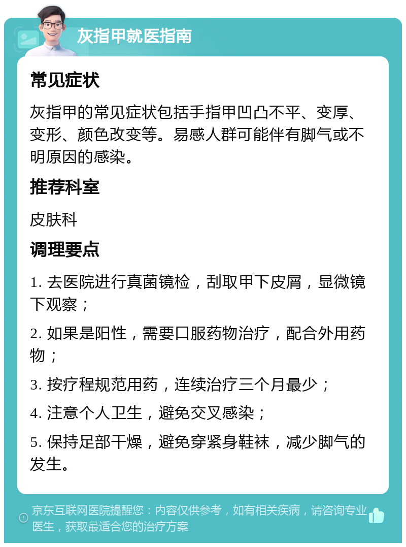 灰指甲就医指南 常见症状 灰指甲的常见症状包括手指甲凹凸不平、变厚、变形、颜色改变等。易感人群可能伴有脚气或不明原因的感染。 推荐科室 皮肤科 调理要点 1. 去医院进行真菌镜检，刮取甲下皮屑，显微镜下观察； 2. 如果是阳性，需要口服药物治疗，配合外用药物； 3. 按疗程规范用药，连续治疗三个月最少； 4. 注意个人卫生，避免交叉感染； 5. 保持足部干燥，避免穿紧身鞋袜，减少脚气的发生。