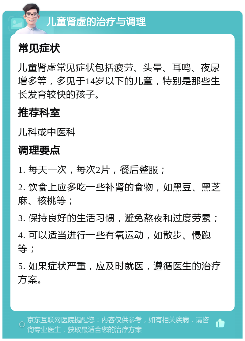 儿童肾虚的治疗与调理 常见症状 儿童肾虚常见症状包括疲劳、头晕、耳鸣、夜尿增多等，多见于14岁以下的儿童，特别是那些生长发育较快的孩子。 推荐科室 儿科或中医科 调理要点 1. 每天一次，每次2片，餐后整服； 2. 饮食上应多吃一些补肾的食物，如黑豆、黑芝麻、核桃等； 3. 保持良好的生活习惯，避免熬夜和过度劳累； 4. 可以适当进行一些有氧运动，如散步、慢跑等； 5. 如果症状严重，应及时就医，遵循医生的治疗方案。