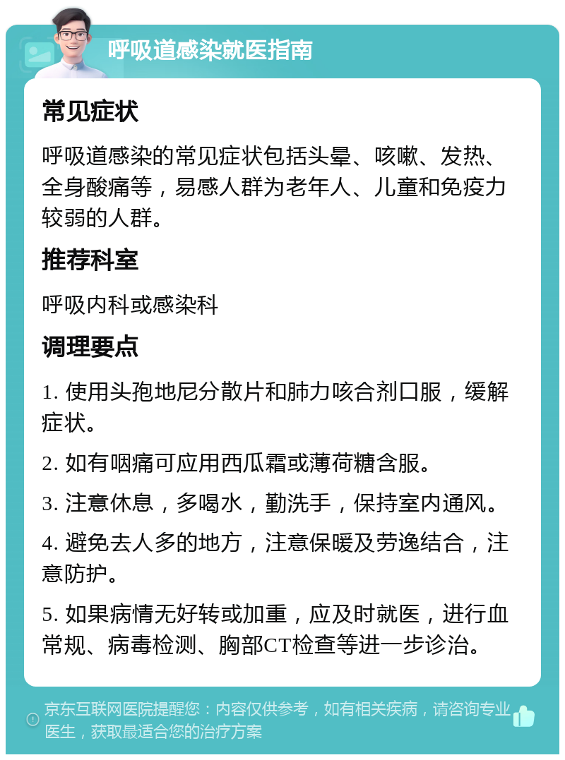 呼吸道感染就医指南 常见症状 呼吸道感染的常见症状包括头晕、咳嗽、发热、全身酸痛等，易感人群为老年人、儿童和免疫力较弱的人群。 推荐科室 呼吸内科或感染科 调理要点 1. 使用头孢地尼分散片和肺力咳合剂口服，缓解症状。 2. 如有咽痛可应用西瓜霜或薄荷糖含服。 3. 注意休息，多喝水，勤洗手，保持室内通风。 4. 避免去人多的地方，注意保暖及劳逸结合，注意防护。 5. 如果病情无好转或加重，应及时就医，进行血常规、病毒检测、胸部CT检查等进一步诊治。