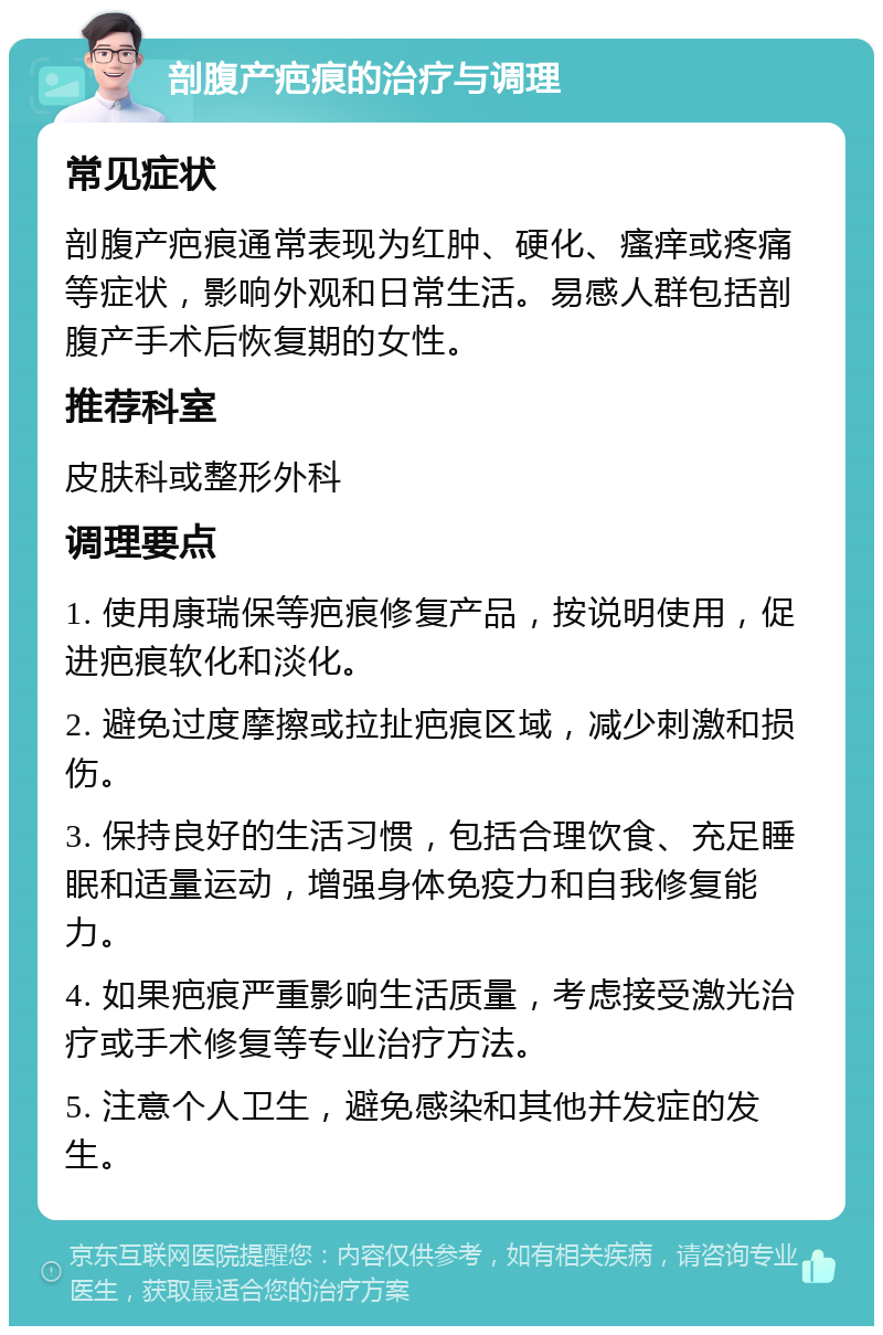 剖腹产疤痕的治疗与调理 常见症状 剖腹产疤痕通常表现为红肿、硬化、瘙痒或疼痛等症状，影响外观和日常生活。易感人群包括剖腹产手术后恢复期的女性。 推荐科室 皮肤科或整形外科 调理要点 1. 使用康瑞保等疤痕修复产品，按说明使用，促进疤痕软化和淡化。 2. 避免过度摩擦或拉扯疤痕区域，减少刺激和损伤。 3. 保持良好的生活习惯，包括合理饮食、充足睡眠和适量运动，增强身体免疫力和自我修复能力。 4. 如果疤痕严重影响生活质量，考虑接受激光治疗或手术修复等专业治疗方法。 5. 注意个人卫生，避免感染和其他并发症的发生。