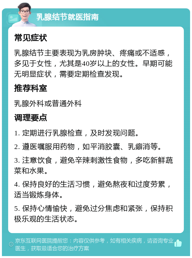 乳腺结节就医指南 常见症状 乳腺结节主要表现为乳房肿块、疼痛或不适感，多见于女性，尤其是40岁以上的女性。早期可能无明显症状，需要定期检查发现。 推荐科室 乳腺外科或普通外科 调理要点 1. 定期进行乳腺检查，及时发现问题。 2. 遵医嘱服用药物，如平消胶囊、乳癖消等。 3. 注意饮食，避免辛辣刺激性食物，多吃新鲜蔬菜和水果。 4. 保持良好的生活习惯，避免熬夜和过度劳累，适当锻炼身体。 5. 保持心情愉快，避免过分焦虑和紧张，保持积极乐观的生活状态。