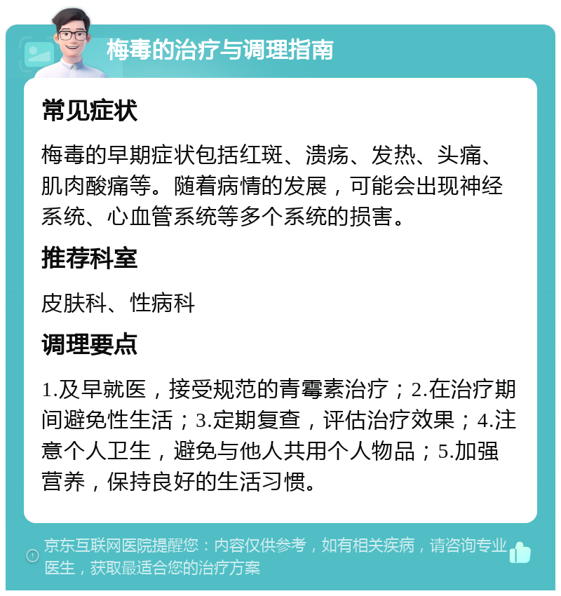 梅毒的治疗与调理指南 常见症状 梅毒的早期症状包括红斑、溃疡、发热、头痛、肌肉酸痛等。随着病情的发展，可能会出现神经系统、心血管系统等多个系统的损害。 推荐科室 皮肤科、性病科 调理要点 1.及早就医，接受规范的青霉素治疗；2.在治疗期间避免性生活；3.定期复查，评估治疗效果；4.注意个人卫生，避免与他人共用个人物品；5.加强营养，保持良好的生活习惯。