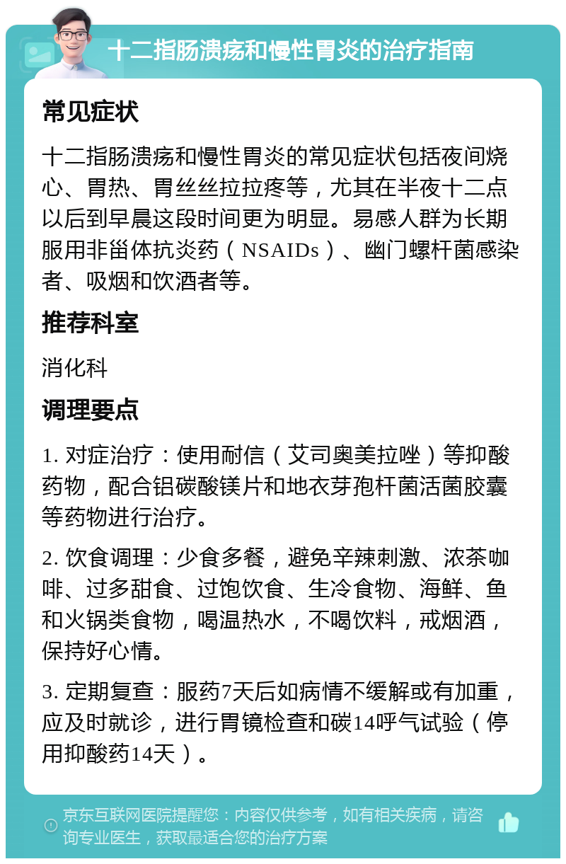 十二指肠溃疡和慢性胃炎的治疗指南 常见症状 十二指肠溃疡和慢性胃炎的常见症状包括夜间烧心、胃热、胃丝丝拉拉疼等，尤其在半夜十二点以后到早晨这段时间更为明显。易感人群为长期服用非甾体抗炎药（NSAIDs）、幽门螺杆菌感染者、吸烟和饮酒者等。 推荐科室 消化科 调理要点 1. 对症治疗：使用耐信（艾司奥美拉唑）等抑酸药物，配合铝碳酸镁片和地衣芽孢杆菌活菌胶囊等药物进行治疗。 2. 饮食调理：少食多餐，避免辛辣刺激、浓茶咖啡、过多甜食、过饱饮食、生冷食物、海鲜、鱼和火锅类食物，喝温热水，不喝饮料，戒烟酒，保持好心情。 3. 定期复查：服药7天后如病情不缓解或有加重，应及时就诊，进行胃镜检查和碳14呼气试验（停用抑酸药14天）。