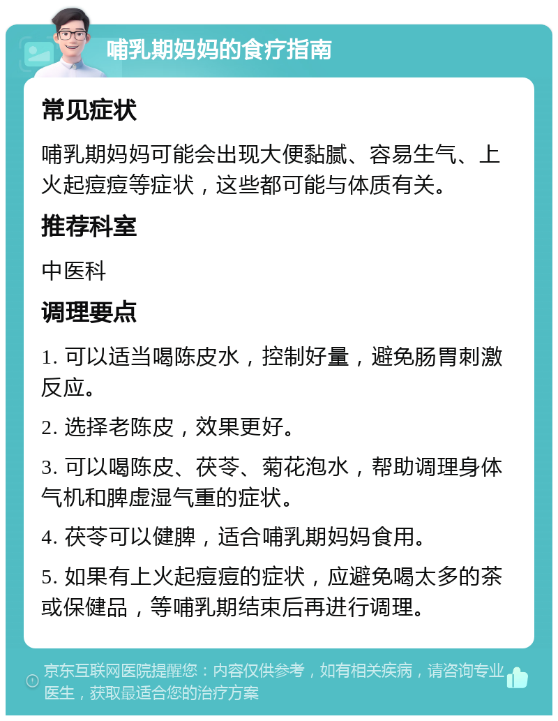 哺乳期妈妈的食疗指南 常见症状 哺乳期妈妈可能会出现大便黏腻、容易生气、上火起痘痘等症状，这些都可能与体质有关。 推荐科室 中医科 调理要点 1. 可以适当喝陈皮水，控制好量，避免肠胃刺激反应。 2. 选择老陈皮，效果更好。 3. 可以喝陈皮、茯苓、菊花泡水，帮助调理身体气机和脾虚湿气重的症状。 4. 茯苓可以健脾，适合哺乳期妈妈食用。 5. 如果有上火起痘痘的症状，应避免喝太多的茶或保健品，等哺乳期结束后再进行调理。