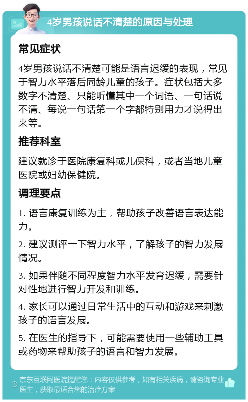 4岁男孩说话不清楚的原因与处理 常见症状 4岁男孩说话不清楚可能是语言迟缓的表现，常见于智力水平落后同龄儿童的孩子。症状包括大多数字不清楚、只能听懂其中一个词语、一句话说不清、每说一句话第一个字都特别用力才说得出来等。 推荐科室 建议就诊于医院康复科或儿保科，或者当地儿童医院或妇幼保健院。 调理要点 1. 语言康复训练为主，帮助孩子改善语言表达能力。 2. 建议测评一下智力水平，了解孩子的智力发展情况。 3. 如果伴随不同程度智力水平发育迟缓，需要针对性地进行智力开发和训练。 4. 家长可以通过日常生活中的互动和游戏来刺激孩子的语言发展。 5. 在医生的指导下，可能需要使用一些辅助工具或药物来帮助孩子的语言和智力发展。