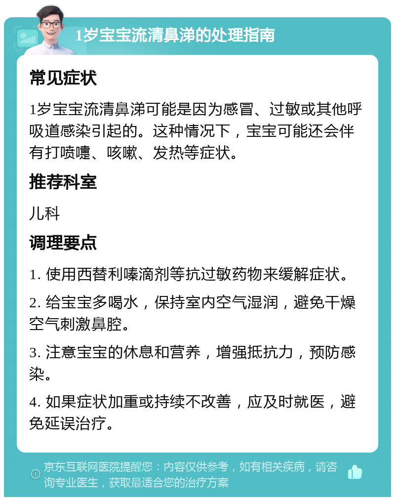 1岁宝宝流清鼻涕的处理指南 常见症状 1岁宝宝流清鼻涕可能是因为感冒、过敏或其他呼吸道感染引起的。这种情况下，宝宝可能还会伴有打喷嚏、咳嗽、发热等症状。 推荐科室 儿科 调理要点 1. 使用西替利嗪滴剂等抗过敏药物来缓解症状。 2. 给宝宝多喝水，保持室内空气湿润，避免干燥空气刺激鼻腔。 3. 注意宝宝的休息和营养，增强抵抗力，预防感染。 4. 如果症状加重或持续不改善，应及时就医，避免延误治疗。