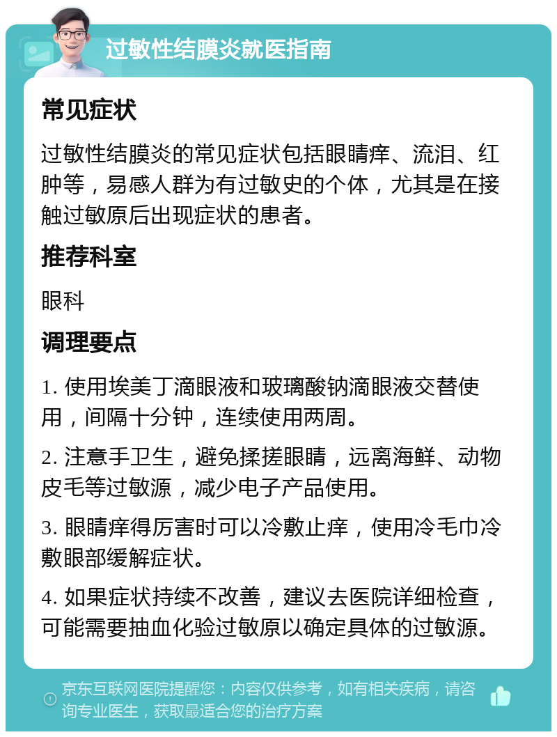 过敏性结膜炎就医指南 常见症状 过敏性结膜炎的常见症状包括眼睛痒、流泪、红肿等，易感人群为有过敏史的个体，尤其是在接触过敏原后出现症状的患者。 推荐科室 眼科 调理要点 1. 使用埃美丁滴眼液和玻璃酸钠滴眼液交替使用，间隔十分钟，连续使用两周。 2. 注意手卫生，避免揉搓眼睛，远离海鲜、动物皮毛等过敏源，减少电子产品使用。 3. 眼睛痒得厉害时可以冷敷止痒，使用冷毛巾冷敷眼部缓解症状。 4. 如果症状持续不改善，建议去医院详细检查，可能需要抽血化验过敏原以确定具体的过敏源。