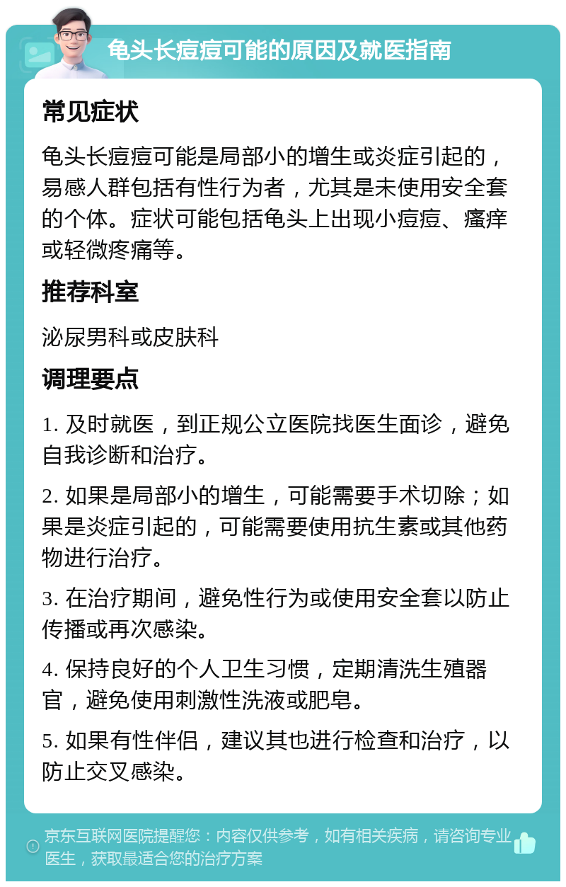 龟头长痘痘可能的原因及就医指南 常见症状 龟头长痘痘可能是局部小的增生或炎症引起的，易感人群包括有性行为者，尤其是未使用安全套的个体。症状可能包括龟头上出现小痘痘、瘙痒或轻微疼痛等。 推荐科室 泌尿男科或皮肤科 调理要点 1. 及时就医，到正规公立医院找医生面诊，避免自我诊断和治疗。 2. 如果是局部小的增生，可能需要手术切除；如果是炎症引起的，可能需要使用抗生素或其他药物进行治疗。 3. 在治疗期间，避免性行为或使用安全套以防止传播或再次感染。 4. 保持良好的个人卫生习惯，定期清洗生殖器官，避免使用刺激性洗液或肥皂。 5. 如果有性伴侣，建议其也进行检查和治疗，以防止交叉感染。