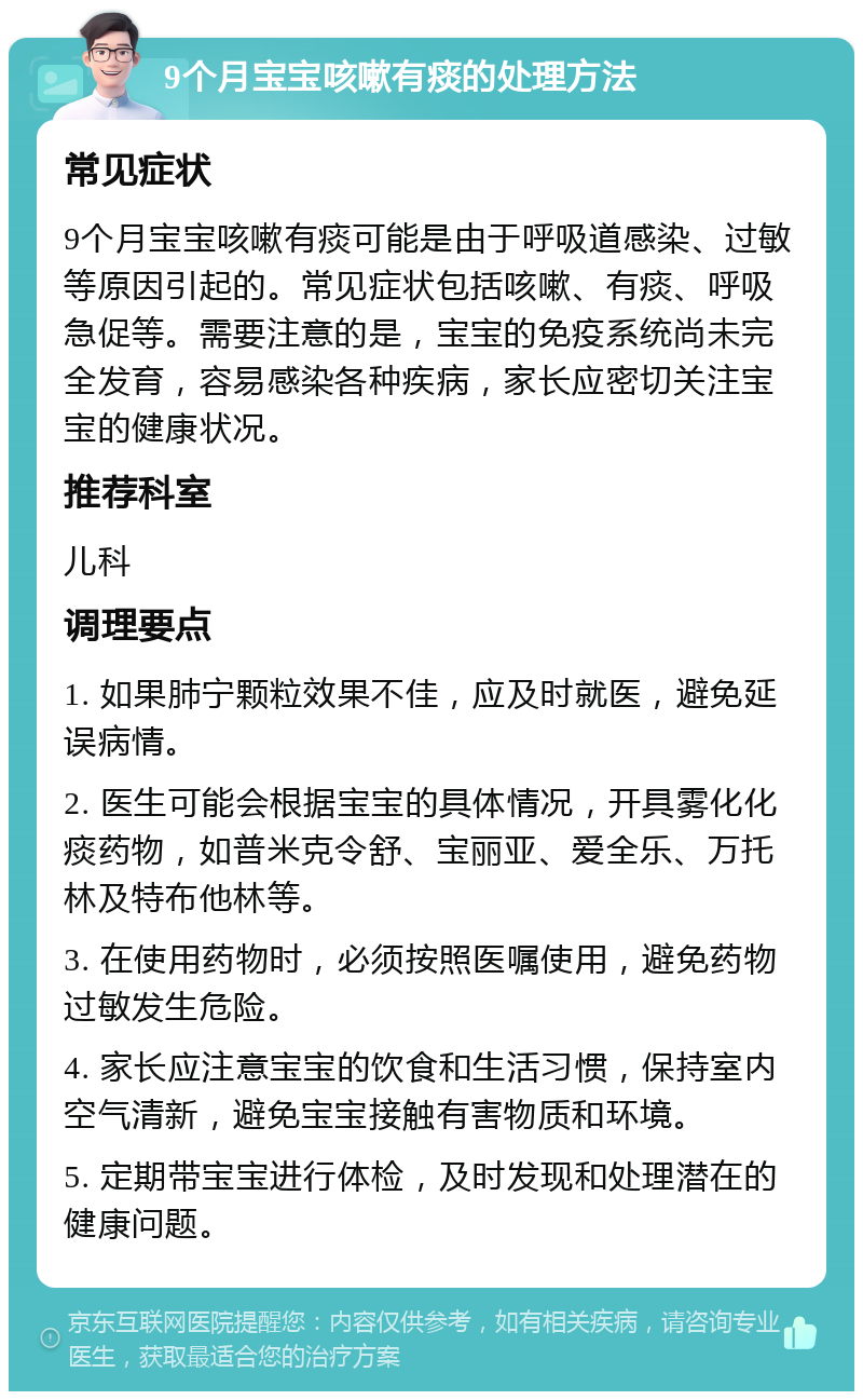 9个月宝宝咳嗽有痰的处理方法 常见症状 9个月宝宝咳嗽有痰可能是由于呼吸道感染、过敏等原因引起的。常见症状包括咳嗽、有痰、呼吸急促等。需要注意的是，宝宝的免疫系统尚未完全发育，容易感染各种疾病，家长应密切关注宝宝的健康状况。 推荐科室 儿科 调理要点 1. 如果肺宁颗粒效果不佳，应及时就医，避免延误病情。 2. 医生可能会根据宝宝的具体情况，开具雾化化痰药物，如普米克令舒、宝丽亚、爱全乐、万托林及特布他林等。 3. 在使用药物时，必须按照医嘱使用，避免药物过敏发生危险。 4. 家长应注意宝宝的饮食和生活习惯，保持室内空气清新，避免宝宝接触有害物质和环境。 5. 定期带宝宝进行体检，及时发现和处理潜在的健康问题。