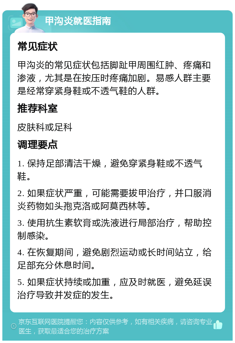 甲沟炎就医指南 常见症状 甲沟炎的常见症状包括脚趾甲周围红肿、疼痛和渗液，尤其是在按压时疼痛加剧。易感人群主要是经常穿紧身鞋或不透气鞋的人群。 推荐科室 皮肤科或足科 调理要点 1. 保持足部清洁干燥，避免穿紧身鞋或不透气鞋。 2. 如果症状严重，可能需要拔甲治疗，并口服消炎药物如头孢克洛或阿莫西林等。 3. 使用抗生素软膏或洗液进行局部治疗，帮助控制感染。 4. 在恢复期间，避免剧烈运动或长时间站立，给足部充分休息时间。 5. 如果症状持续或加重，应及时就医，避免延误治疗导致并发症的发生。