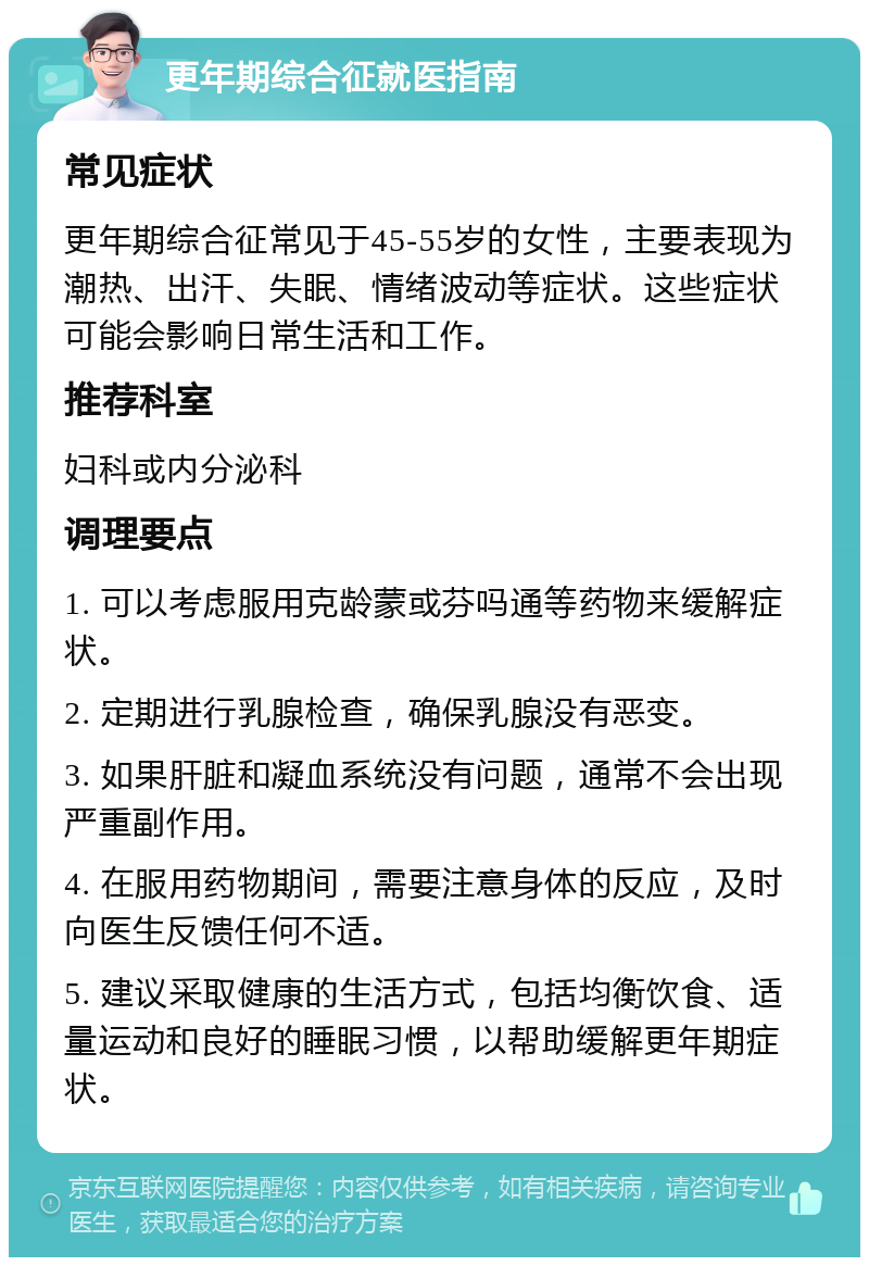 更年期综合征就医指南 常见症状 更年期综合征常见于45-55岁的女性，主要表现为潮热、出汗、失眠、情绪波动等症状。这些症状可能会影响日常生活和工作。 推荐科室 妇科或内分泌科 调理要点 1. 可以考虑服用克龄蒙或芬吗通等药物来缓解症状。 2. 定期进行乳腺检查，确保乳腺没有恶变。 3. 如果肝脏和凝血系统没有问题，通常不会出现严重副作用。 4. 在服用药物期间，需要注意身体的反应，及时向医生反馈任何不适。 5. 建议采取健康的生活方式，包括均衡饮食、适量运动和良好的睡眠习惯，以帮助缓解更年期症状。