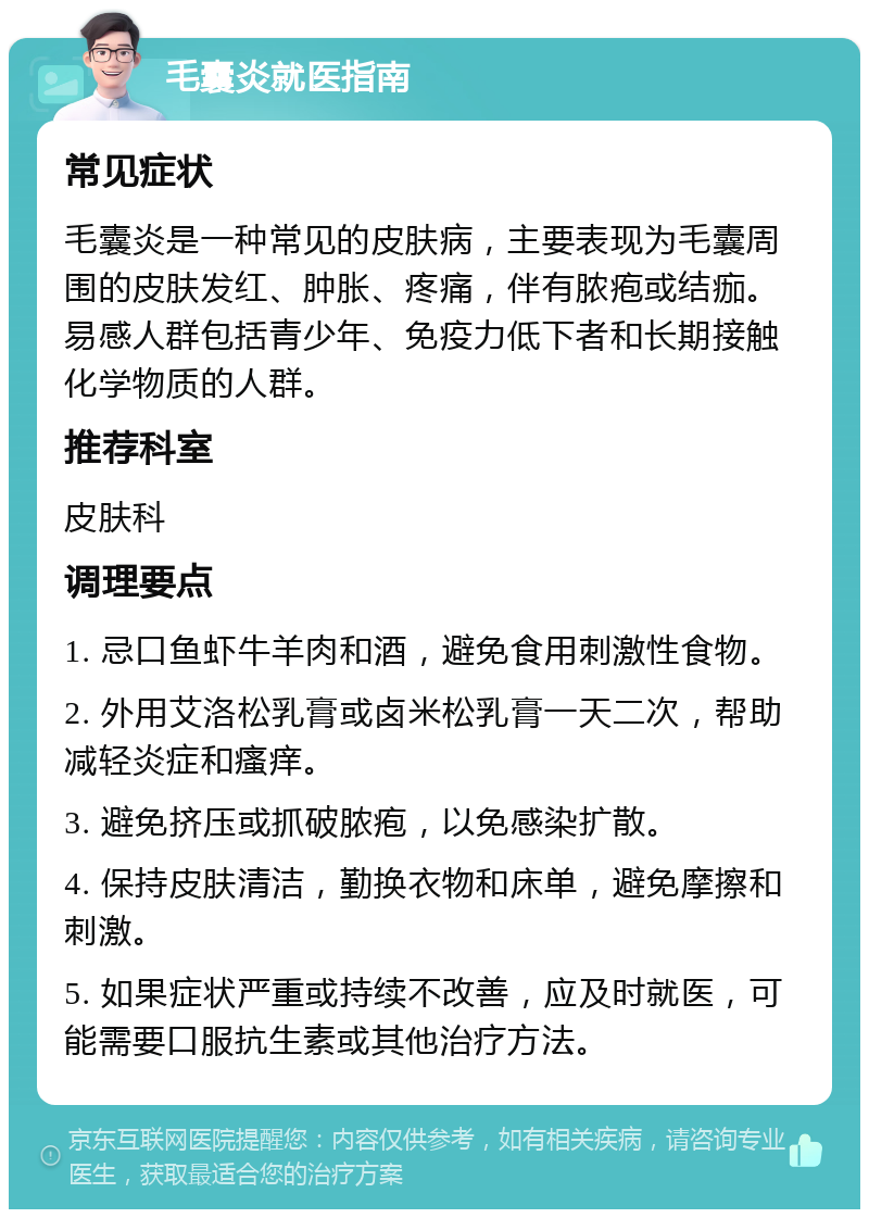 毛囊炎就医指南 常见症状 毛囊炎是一种常见的皮肤病，主要表现为毛囊周围的皮肤发红、肿胀、疼痛，伴有脓疱或结痂。易感人群包括青少年、免疫力低下者和长期接触化学物质的人群。 推荐科室 皮肤科 调理要点 1. 忌口鱼虾牛羊肉和酒，避免食用刺激性食物。 2. 外用艾洛松乳膏或卤米松乳膏一天二次，帮助减轻炎症和瘙痒。 3. 避免挤压或抓破脓疱，以免感染扩散。 4. 保持皮肤清洁，勤换衣物和床单，避免摩擦和刺激。 5. 如果症状严重或持续不改善，应及时就医，可能需要口服抗生素或其他治疗方法。