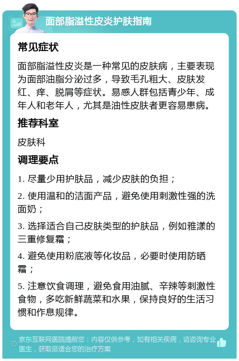 面部脂溢性皮炎护肤指南 常见症状 面部脂溢性皮炎是一种常见的皮肤病，主要表现为面部油脂分泌过多，导致毛孔粗大、皮肤发红、痒、脱屑等症状。易感人群包括青少年、成年人和老年人，尤其是油性皮肤者更容易患病。 推荐科室 皮肤科 调理要点 1. 尽量少用护肤品，减少皮肤的负担； 2. 使用温和的洁面产品，避免使用刺激性强的洗面奶； 3. 选择适合自己皮肤类型的护肤品，例如雅漾的三重修复霜； 4. 避免使用粉底液等化妆品，必要时使用防晒霜； 5. 注意饮食调理，避免食用油腻、辛辣等刺激性食物，多吃新鲜蔬菜和水果，保持良好的生活习惯和作息规律。