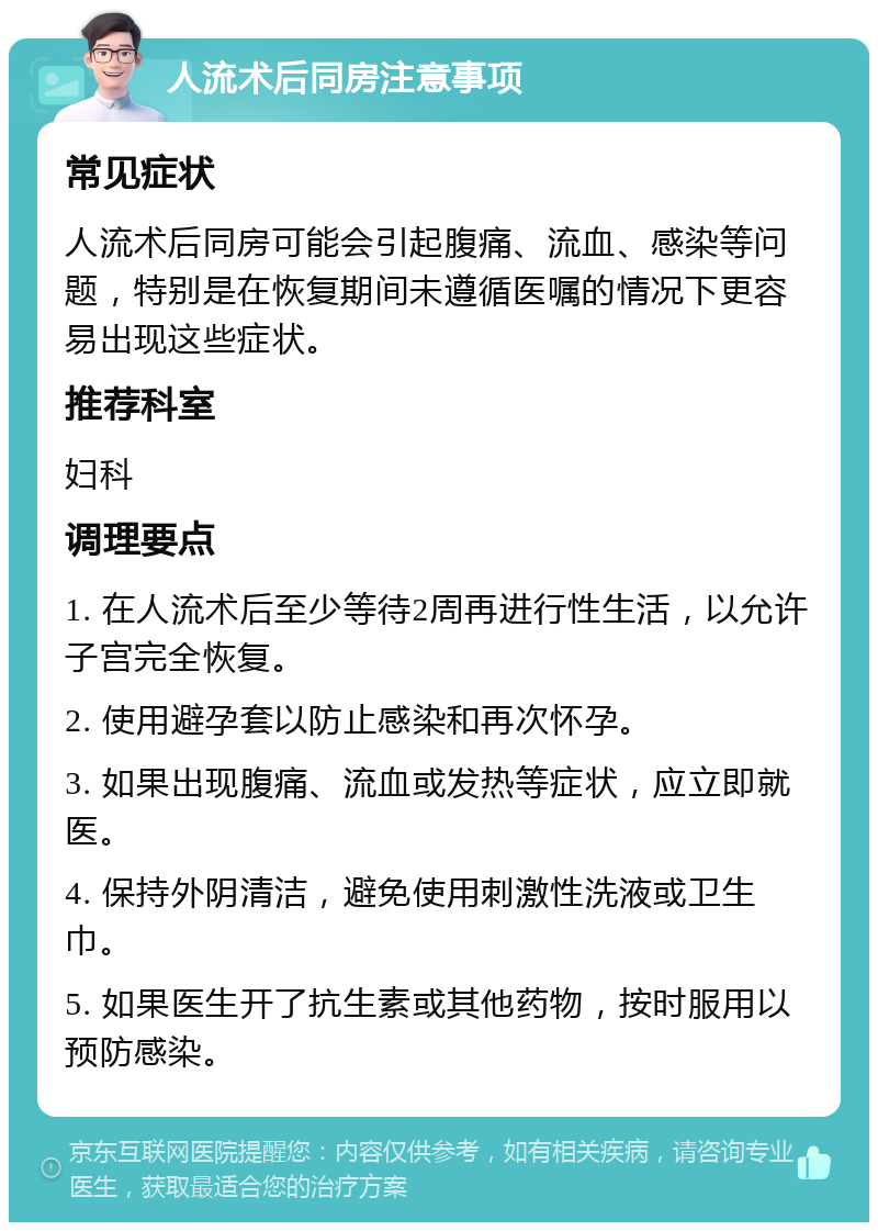 人流术后同房注意事项 常见症状 人流术后同房可能会引起腹痛、流血、感染等问题，特别是在恢复期间未遵循医嘱的情况下更容易出现这些症状。 推荐科室 妇科 调理要点 1. 在人流术后至少等待2周再进行性生活，以允许子宫完全恢复。 2. 使用避孕套以防止感染和再次怀孕。 3. 如果出现腹痛、流血或发热等症状，应立即就医。 4. 保持外阴清洁，避免使用刺激性洗液或卫生巾。 5. 如果医生开了抗生素或其他药物，按时服用以预防感染。