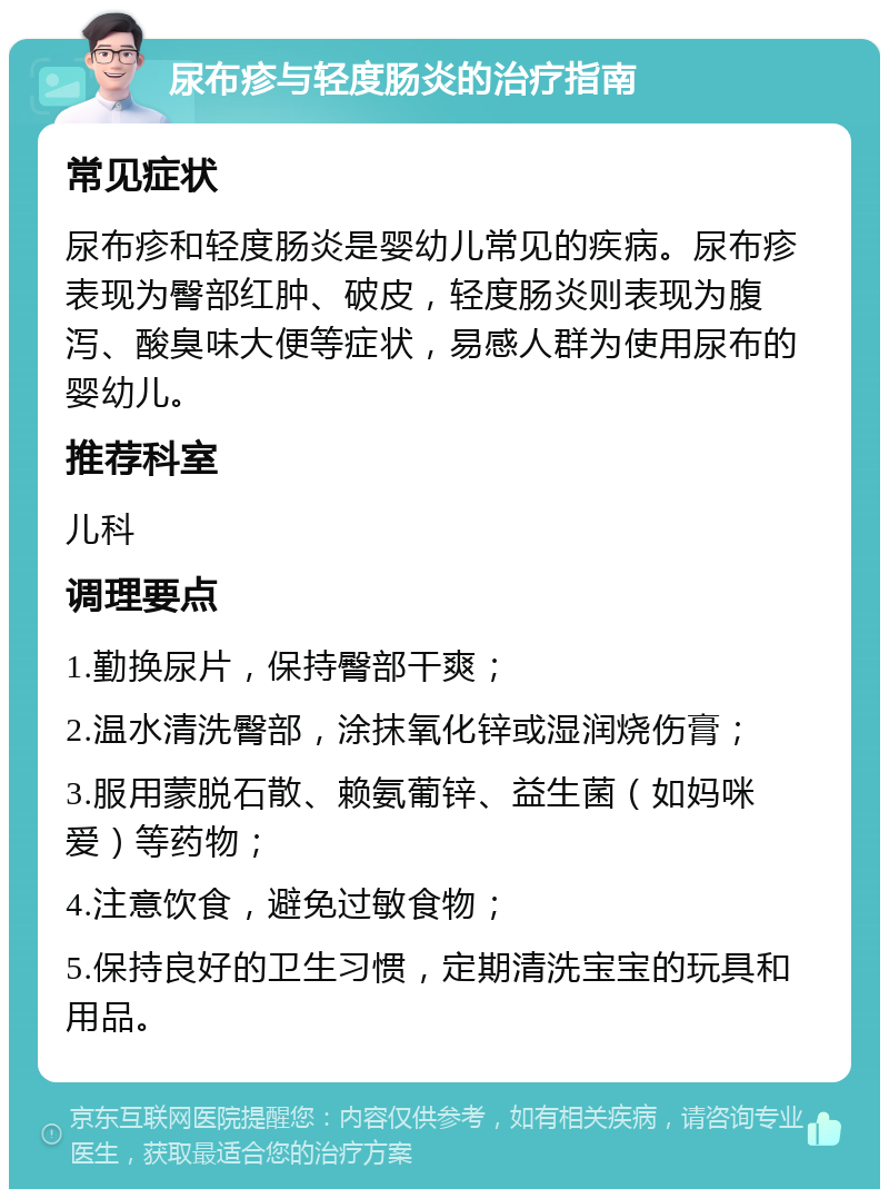 尿布疹与轻度肠炎的治疗指南 常见症状 尿布疹和轻度肠炎是婴幼儿常见的疾病。尿布疹表现为臀部红肿、破皮，轻度肠炎则表现为腹泻、酸臭味大便等症状，易感人群为使用尿布的婴幼儿。 推荐科室 儿科 调理要点 1.勤换尿片，保持臀部干爽； 2.温水清洗臀部，涂抹氧化锌或湿润烧伤膏； 3.服用蒙脱石散、赖氨葡锌、益生菌（如妈咪爱）等药物； 4.注意饮食，避免过敏食物； 5.保持良好的卫生习惯，定期清洗宝宝的玩具和用品。