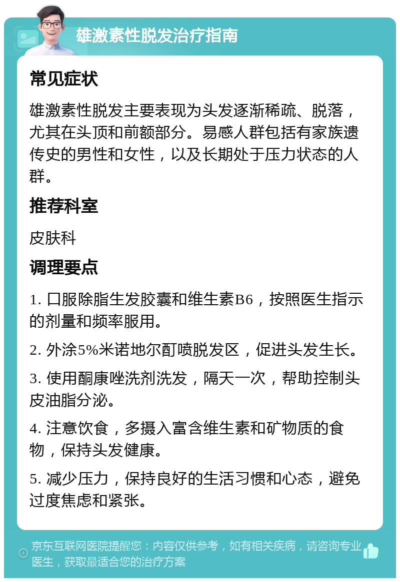 雄激素性脱发治疗指南 常见症状 雄激素性脱发主要表现为头发逐渐稀疏、脱落，尤其在头顶和前额部分。易感人群包括有家族遗传史的男性和女性，以及长期处于压力状态的人群。 推荐科室 皮肤科 调理要点 1. 口服除脂生发胶囊和维生素B6，按照医生指示的剂量和频率服用。 2. 外涂5%米诺地尔酊喷脱发区，促进头发生长。 3. 使用酮康唑洗剂洗发，隔天一次，帮助控制头皮油脂分泌。 4. 注意饮食，多摄入富含维生素和矿物质的食物，保持头发健康。 5. 减少压力，保持良好的生活习惯和心态，避免过度焦虑和紧张。